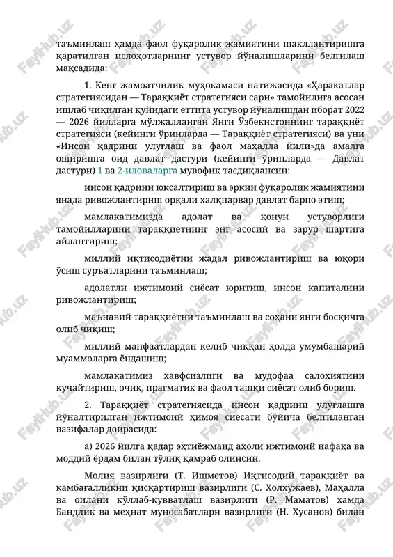 gan islohotlarning ustuvor yo'nalishlarini belgilash maqsadida: 1. keng jamoatchilik muhokamasi natijasida «harakatlar strategiyasidan — taraqqiyot strategiyasi sari» tamoyiliga asosan ishlab chiqilgan quyidagi ettita ustuvor yo'nalishdan iborat 2022 — 2026 yillarga mo'ljallangan yangi o'zbekistonning taraqqiyot strategiyasi (keyingi o'rinlarda — taraqqiyot strategiyasi) va uni «inson qadrini ulug'lash va faol mahalla yili»da amalga oshirishga oid davlat dasturi (keyingi o'rinlarda — davlat dasturi) 1 va 2-ilovalarga muvofiq tasdiqlansin: inson qadrini yuksaltirish va erkin fuqarolik jamiyatini yanada rivojlantirish orqali xalqparvar davlat barpo etish; mamlakatimizda adolat va qonun ustuvorligi tamoyillarini taraqqiyotning eng asosiy va zarur shartiga aylantirish; milliy iqtisodiyotni jadal rivojlantirish va yuqori o'sish sur'atlarini ta'minlash; adolatli ijtimoiy siyosat yuritish, inson kapitalini rivojlantirish; ma'naviy taraqqiyotni ta'minlash va sohani yangi bosqichga olib chiqish; milliy manfaatlardan kelib chiqqan holda umumbashariy muammolarga yondashish; mamlakatimiz xavfsizligi va mudofaa salohiyatini kuchaytirish, ochiq, pragmatik va faol tashqi siyosat olib borish. 2. taraqqiyot strategiyasida inson qadrini ulug'lashga yo'naltirilgan ijtimoiy himoya siyosati bo'yicha belgilangan …