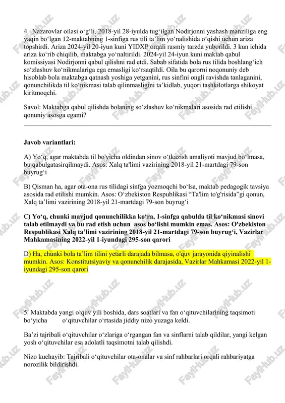 yat kiritmoqchi. savol: maktabga qabul qilishda bolaning so‘zlashuv ko‘nikmalari asosida rad etilishi qonuniy asosga egami? javob variantlari: a) yo‘q, agar maktabda til bo'yicha oldindan sinov o‘tkazish amaliyoti mavjud bo‘lmasa, bu qabulgatasirqilmaydi. asos: xalq ta'limi vazirining 2018-yil 21-martdagi 79-son buyrug‘i b) qisman ha, agar ota-ona rus tilidagi sinfga yozmoqchi bo‘lsa, maktab pedagogik tavsiya asosida rad etilishi mumkin. asos: o‘zbekiston respublikasi “ta'lim to'g'risida”gi qonun, xalq ta’limi vazirining 2018-yil 21-martdagi 79-son buyrug‘i c) yo‘q, chunki mavjud qonunchilikka ko‘ra, 1-sinfga qabulda til ko‘nikmasi sinovi talab etilmaydi va bu rad etish uchun asos bo‘lishi mumkin emas. asos: o'zbekiston respublikasi xalq ta’limi vazirining 2018-yil 21-martdagi 79-son buyrug‘i, vazirlar mahkamasining 2022-yil 1-iyundagi 295-son qarori d) ha, chunki bola ta’lim tilini yetarli darajada bilmasa, o'quv jarayonida qiyinalishi mumkin. asos: konstitutsiyaviy va qonunchilik darajasida, vazirlar mahkamasi 2022-yil 1-iyundagi 295-son qarori 5. maktabda yangi o‘quv yili boshida, dars soatlari va fan o‘qituvchilarining taqsimoti bo‘yicha o‘qituvchilar o‘rtasida jiddiy nizo yuzaga keldi. …