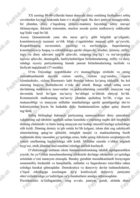 assotsiatsiyasiga asos solindi. asrimizning 70-yillaridan boshlab esa bu so‘z islomga nisbatan qo‘llanila boshlandi. islom fundamentalizmi zamonaviy islomdagi uch yo‘nalishdan biridir (qolgan ikkitasi – traditsionalizm va modernizm). islom fundamentalizmining asosiy g‘oyasi – «sof islom» prinsiplariga qaytish, maqsadi «islomiy taraqqiyot» yo‘lini joriy etishdir. xx asrning 80-90-yillarida butun dunyoda diniy omilning faollashuvi sobiq sovetlardan keyingi makonda ham o‘z aksini topdi. bu davr jamiyat taraqqiyotida, bir jihatdan, diniy e’tiqodning ijtimoiy-madaniy hayotdagi tabiiy mavqei tiklanayotgan, ikkinchi tomondan, mazkur asosda ayrim mafkuraviy ziddiyatlar tug‘ilishi vaqti bo‘ldi. asosiy qonunimizda yana shu narsa qat’iy qilib belgilab qo‘yilganki, konstitutsiyaviy tuzumni zo‘rlik bilan o‘zgartirishni maqsad qilib qo‘yuvchi, respublikaning suvereniteti, yaxlitligi va xavfsizligiga, fuqarolarning konstitutsiyaviy huquq va erkinliklariga qarshi chiquvchi, urushni, ijtimoiy, milliy, irqiy va diniy adovatni targ‘ib qiluvchi, xalqning sog‘lig‘i va ma’naviyatiga tajovuz qiluvchi, shuningdek, harbiylashtirilgan birlashmalarning, milliy va diniy ruhdagi siyosiy partiyalarning hamda jamoat birlashmalarining tuzilishi va faoliyati taqiqlanadi (57-modda). o‘rta osiyodagi respublikalar o‘z mustaqilligiga erishishi va uning mustahkamlanishi …