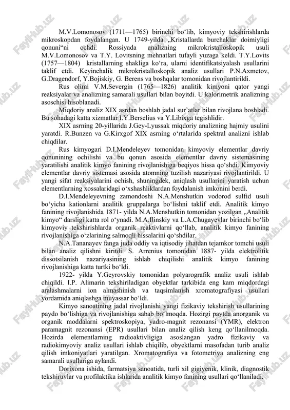 os bo‘lgan obyektlar: o‘simliklar, tog‘ jinslari, ma’danlar, suv, havo, qon, siydik,me’da shirasi, dorivor moddalar, oziq-ovqatlar, ishlab chiqarish mahsulotlari, tuproq, odam va hayvonlar organizmidagi o‘zgarishlarni tekshirishda kimyoviy analiz usullari keng qo‘llaniladi. analitik kimyo fan sifatida xvii asrning o‘rtalaridan rivojlana boshladi. bu fanning rivojlanishiga ingliz olimi r.boyl (1627—1691) katta hissa qo‘shdi. u o‘zigacha ma’lum bo‘lgan sifat reaksiyalarini ma’lum bir tizimga soldi va yangi sifat reaksiyalarini taklif etdi. r.boyl tortma analizga asos soldi, fanga „analiz“ degan atamani kiritdi. m.v.lomonosov (1711—1765) birinchi bo‘lib, kimyoviy tekshirishlarda mikroskopdan foydalangan. u 1749-yilda „kristallarda burchaklar doimiyligi qonuni“ni ochdi. rossiyada analizning mikrokristalloskopik usuli m.v.lomonosov va t.y. lovitsning mehnatlari tufayli yuzaga keldi. t.y.lovits (1757—1804) kristallarning shakliga ko‘ra, ularni identifikatsiyalash usullarini taklif etdi. keyinchalik mikrokristalloskopik analiz usullari p.n.axmetov, g.dragendorf, y.bojiskiy, g. berens va boshqalar tomonidan rivojlantirildi. rus olimi v.m.severgin (1765—1826) analitik kimyoni qator yangi reaksiyalar va analizning samarali usullari bilan boyitdi. u kalorimetrik analizning asoschisi hisoblanadi. miqdoriy analiz xix asrdan boshlab …