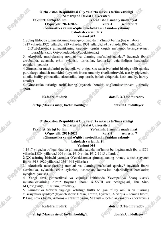 ning asosiy vositalariga nimalar kiradi? (tayanch ibora: badiiy gimnastika mashqlari, saf mashqlari, erkin mashqlar, amaliy mashqlar, umumrivojlanish mashqlar). 5.gimnastika mashqlariga o’rgatishning umumiy usullari haqida ma’lumot bering (tayanch ibora: harakat texnikasi haqida ma’lumot bering, yaxlit o’rgatish, qismlarga bo’lib o’rgatish, musobaqa) kafedra mudiri: dots.e.o.toshmuradov sirtqi (maxsus sirtqi) bo’lim boshlig’i: dots.sh.umidullayev o’zbekiston respublikasi oliy va o’rta maxsus ta’lim vazirligi samarqand davlat universiteti fakultet: sirtqi bo`lim yo’nalish: jismoniy madaniyat o’quv yili: 2021-2022 kurs:4 semestr: 7 «gimnastika va uni o’qitish metodikasi » fanidan yakuniy baholash variantlari variant №3 1.sobiq ittifoqda gimnastikaning taraqqiyoti xaqida ma`lumot bering.(tayach ibora; 1917 yillarda,1925 yillarda,1929 yillarda, 1931 yillarda,1941 yillarda,1968 yillarda). 2.o`zbekistonda gimnastikaning taraqqiy topishi xaqida ma`lumot bering.(tayanch ibora;markaziy osiyo hududida,o`zbekistonda,) 3. akrobatik mashqlarning nomlari va ularning ma’nolari qanday? (tayanch ibora: akrobatika, aylanish, erkin aylanish, turioshlar, ketma-ket bajariladigan harakatlar, oyoqlarni yozish) 4.gimnastika mashqlarini pedagogik va o’ziga xos xususiyatlarini hisobga olib qanday guruhlarga ajratish mumkin? (tayanch ibora: umumiy rivojlantiruvchi, asosiy gigiyenik, atletik, badiiy …
