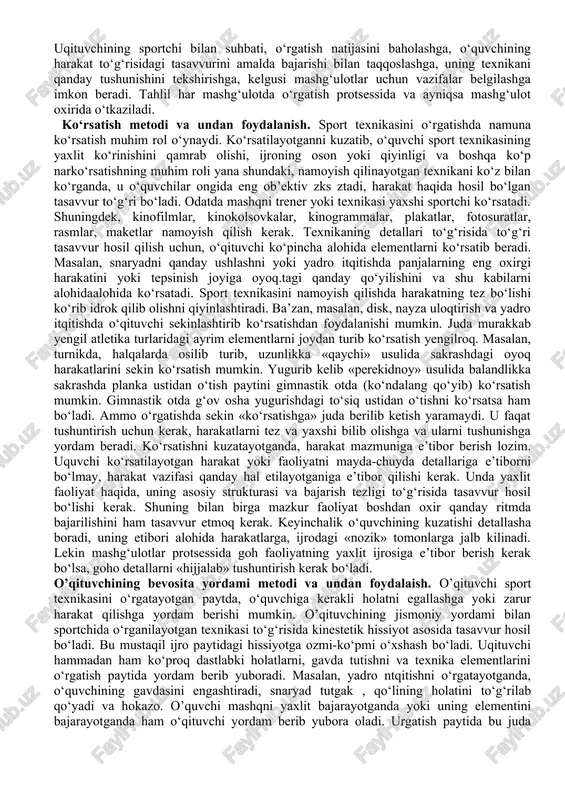 o. ko‘p so‘zli, uzundan-uzoq tushuntirishdan qochish kerak. tushuntirishda ildamlab ketib qolmay o‘rgatishning ayni paytida nima kerak bo‘lsa, shu narsa to‘g‘risida gapirish kerak. urgatish boshlarida qisqa, ani^ tushuntirish kerak. sport texnikasini o‘zlashtira borgan sari tushuntirish tobora ko‘proq detallarni o‘z ichiga olib, yanada chuqurroq bo‘la boradi. oddiy tushuntirish bilan birga, obrazli tushuntirish ham ho‘llanadi. bunda o‘quvchiga tanish bo‘lgan obraz va tasavvurlardan foydalaniladi. masalan, yugurib kelib balandlikka «perekidnoy» usuli bilan sakrashni o‘rgatish paytida, ko‘pgina o‘quvchilar planka ustidan girizontal holatga o‘tishni bilib olishlari juda qiyin bo‘ladi. bu qiyinchilikni yengish uchun, mana bunday obrazli tushuntirish qo‘llanadi: «siz o‘tadigan plankani baland gimnastik stol, sakrab uning ustiga qorin bilan yotib olish kerak, deb faraz qilyng». masalan, yurish va yugurishda odatda sanoq yoki kerakli ritmda bajariladigan boshqa tovush signallari yordamida ritm o‘rgatiladi. texnikani o‘rgatish va takomillashtirish protsessida o‘rganilayotgan mashqni bajarishdan oldin va uni bajarish paytida, eslatish va aytib turish muvaffaqiyatli qo‘llanadi. sportchiga ma’lum, lekin yaxshi xotirlab qolinmagan yoki …