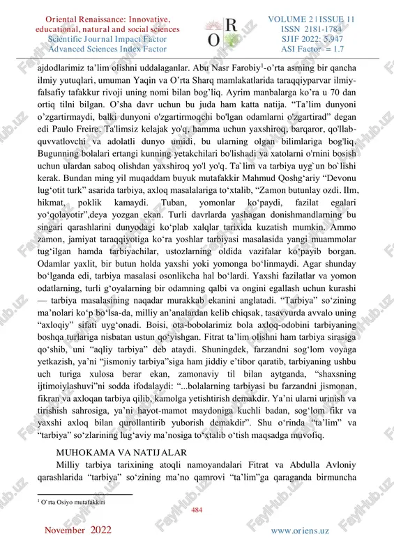 a farzandlarimizga berayotgan tarbiyamiz bilan chambarchas bog’liq” - shavkat mirziyoyev. ta’lim har bir millatning ko’zgusidir. inson hayoti davomida doimo bilim olishga intiladi. bilim olish mobaynida turli xil to’siqlarga, qiyinchiliklarga duch keladi. lekin zamonaviylashib borayotgan turmush tarzimizda bilim olish uchun barcha sharoitlar mujassam. o’tmishda ta’lim sohasida bugungi kungidek imkoniyatlar mavjud bolmagan lekin oriental renaissance: innovative, educational, natural and social sciences volume 2 | issue 11 issn 2181-1784 scientific journal impact factor sjif 2022: 5.947 advanced sciences index factor asi factor = 1.7 484 w www.oriens.uz november 2022 ajdodlarimiz ta’lim olishni uddalaganlar. abu nasr farobiy1-o’rta asrning bir qancha ilmiy yutuqlari, umuman yaqin va o’rta sharq mamlakatlarida taraqqiyparvar ilmiy- falsafiy tafakkur rivoji uning nomi bilan bog’liq. ayrim manbalarga ko’ra u 70 dan ortiq tilni bilgan. o’sha davr uchun bu juda ham katta natija. “ta’lim dunyoni o’zgartirmaydi, balki dunyoni o'zgartirmoqchi bo'lgan odamlarni o'zgartirad” degan edi paulo freire. ta'limsiz kelajak yo'q, hamma uchun yaxshiroq, barqaror, …