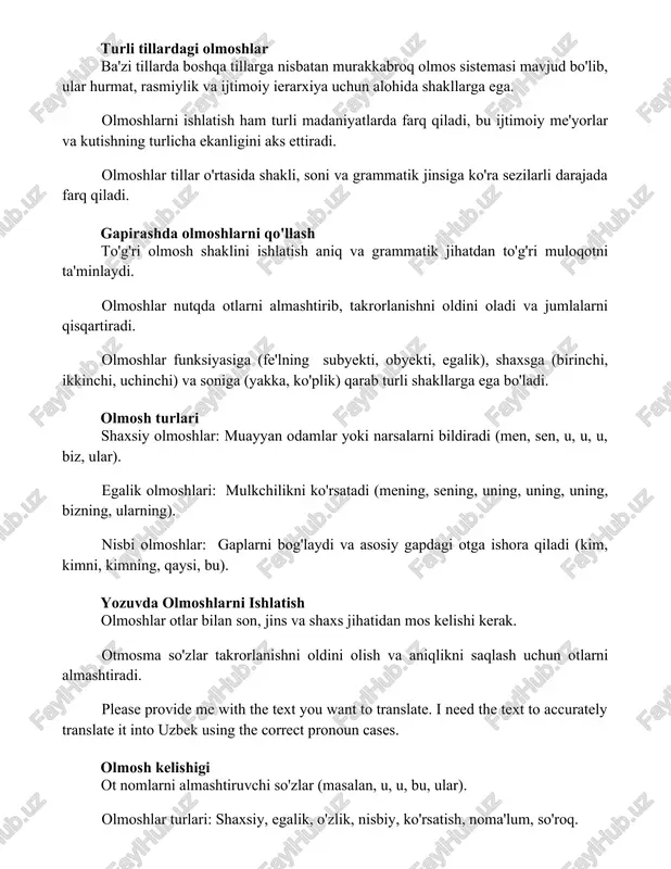 ashtirib, takrorlanishni oldini oladi va jumlalarni qisqartiradi. olmoshlar funksiyasiga (fe'lning subyekti, obyekti, egalik), shaxsga (birinchi, ikkinchi, uchinchi) va soniga (yakka, ko'plik) qarab turli shakllarga ega bo'ladi. olmosh turlari shaxsiy olmoshlar: muayyan odamlar yoki narsalarni bildiradi (men, sen, u, u, u, biz, ular). egalik olmoshlari: mulkchilikni ko'rsatadi (mening, sening, uning, uning, uning, bizning, ularning). nisbi olmoshlar: gaplarni bog'laydi va asosiy gapdagi otga ishora qiladi (kim, kimni, kimning, qaysi, bu). yozuvda olmoshlarni ishlatish olmoshlar otlar bilan son, jins va shaxs jihatidan mos kelishi kerak. otmosma so'zlar takrorlanishni oldini olish va aniqlikni saqlash uchun otlarni almashtiradi. please provide me with the text you want to translate. i need the text to accurately translate it into uzbek using the correct pronoun cases. olmosh kelishigi ot nomlarni almashtiruvchi so'zlar (masalan, u, u, bu, ular). olmoshlar turlari: shaxsiy, egalik, o'zlik, nisbiy, ko'rsatish, noma'lum, so'roq. olmosh kelishigi: olmosh o'zining oldingi so'zi bilan son (birlik/ko'plik) va jins (erkaklik/ayollik/o'rta …
