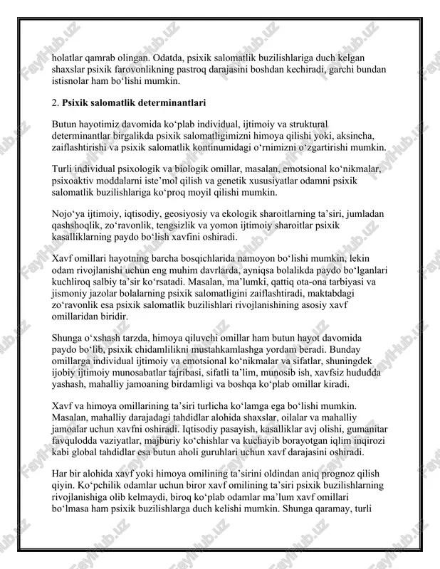 sixik salomatlik determinantlari butun hayotimiz davomida ko‘plab individual, ijtimoiy va struktural determinantlar birgalikda psixik salomatligimizni himoya qilishi yoki, aksincha, zaiflashtirishi va psixik salomatlik kontinumidagi o‘rnimizni o‘zgartirishi mumkin. turli individual psixologik va biologik omillar, masalan, emotsional ko‘nikmalar, psixoaktiv moddalarni iste’mol qilish va genetik xususiyatlar odamni psixik salomatlik buzilishlariga ko‘proq moyil qilishi mumkin. nojo‘ya ijtimoiy, iqtisodiy, geosiyosiy va ekologik sharoitlarning ta’siri, jumladan qashshoqlik, zo‘ravonlik, tengsizlik va yomon ijtimoiy sharoitlar psixik kasalliklarning paydo bo‘lish xavfini oshiradi. xavf omillari hayotning barcha bosqichlarida namoyon bo‘lishi mumkin, lekin odam rivojlanishi uchun eng muhim davrlarda, ayniqsa bolalikda paydo bo‘lganlari kuchliroq salbiy ta’sir ko‘rsatadi. masalan, ma’lumki, qattiq ota-ona tarbiyasi va jismoniy jazolar bolalarning psixik salomatligini zaiflashtiradi, maktabdagi zo‘ravonlik esa psixik salomatlik buzilishlari rivojlanishining asosiy xavf omillaridan biridir. shunga o‘xshash tarzda, himoya qiluvchi omillar ham butun hayot davomida paydo bo‘lib, psixik chidamlilikni mustahkamlashga yordam beradi. bunday omillarga individual ijtimoiy va emotsional ko‘nikmalar va sifatlar, shuningdek ijobiy ijtimoiy munosabatlar tajribasi, …