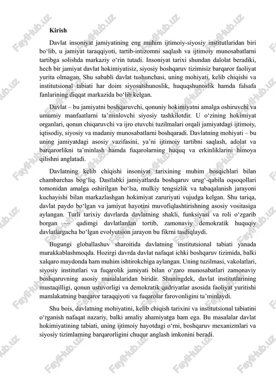 uv sharoitida davlatning institutsional tabiati yanada murakkablashmoqda. hozirgi davrda davlat nafaqat ichki boshqaruv tizimida, balki xalqaro maydonda ham muhim ishtirokchiga aylangan. uning tuzilmasi, vakolatlari, siyosiy institutlari va fuqarolik jamiyati bilan o‘zaro munosabatlari zamonaviy boshqaruvning asosiy masalalaridan biridir. shuningdek, davlat institutlarining mustaqilligi, qonun ustuvorligi va demokratik qadriyatlar asosida faoliyat yuritishi mamlakatning barqaror taraqqiyoti va fuqarolar farovonligini ta’minlaydi. shu bois, davlatning mohiyatini, kelib chiqish tarixini va institutsional tabiatini o‘rganish nafaqat nazariy, balki amaliy ahamiyatga ham ega. bu masalalar davlat hokimiyatining tabiati, uning ijtimoiy hayotdagi o‘rni, boshqaruv mexanizmlari va siyosiy tizimlarning barqarorligini chuqur anglash imkonini beradi. 1.davlat tushunchasi va uning mohiyati. davlat insoniyat jamiyatining eng muhim siyosiy-huquqiy institutidir. u jamiyatning tashkil topishi, boshqarilishi va rivojlanish jarayonida markaziy o‘rinni egallaydi. “davlat” tushunchasi o‘z mohiyatiga ko‘ra, ijtimoiy tizimdagi siyosiy hokimiyatni tashkil etuvchi va uni amalga oshiruvchi eng oliy tuzilmani anglatadi. davlat – bu butun jamiyat nomidan hokimiyatni amalga oshiruvchi, qonun chiqaruvchi, ijro etuvchi va sud …