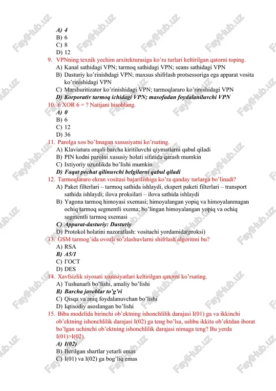 tarmoq ichidagi vpn; masofadan foydalaniluvchi vpn 10. 6 xor 6 = ? natijani hisoblang. a) 0 b) 6 c) 12 d) 36 11. parolga xos bo’lmagan xususiyatni ko’rsating. a) klaviatura orqali barcha kiritiluvchi qiymatlarni qabul qiladi b) pin kodni parolni xususiy holati sifatida qarash mumkin c) ixtiyoriy uzunlikda bo’lishi mumkin d) faqat pechat qilinuvchi belgilarni qabul qiladi 12. tarmoqlararo ekran vositasi bajarilishiga ko’ra qanday turlarga bo’linadi? a) paket filterlari – tarmoq sathida ishlaydi, ekspert paketi filterlari – transport sathida ishlaydi; ilova proksilari – ilova sathida ishlaydi b) yagona tarmoq himoyasi sxemasi; himoyalangan yopiq va himoyalanmagan ochiq tarmoq segmentli sxema; bo’lingan himoyalangan yopiq va ochiq segmentli tarmoq sxemasi c) apparat-dasturiy: dasturiy d) protokol holatini nazoratlash: vositachi yordamida(proksi) 13. gsm tarmog’ida ovozli so’zlashuvlarni shifrlash algoritmi bu? a) rsa b) a5/1 c) gost d) des 14. xavfsizlik siyosati xususiyatlari keltirilgan qatorni ko’rsating. a) tushunarli bo’lishi, amaliy bo’lishi b) barcha javoblar to’g’ri c) qisqa …
