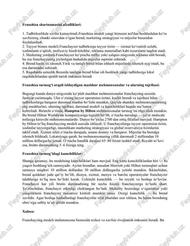 boshqaruv – franchayzi franchayzerga dastlabki to‘lov, royalti va marketing badalini to‘laydi. 3. kadrlar siyosati – franchayzer xodimlar tayyorlash va xizmat sifatini nazorat qilish bo‘yicha treninglar tashkil etadi. 4. nazorat tizimi – franchayzer tomonidan muntazam audit va sifat monitoringi amalga oshiriladi. franshiza shartnomasini afzalliklari: 1. tadbirkorlikda xavfni kamaytiradi.franshiza modeli yangi biznesni nol'dan boshlashdan ko‘ra xavfsizroq, chunki sinovdan o‘tgan brend, marketing strategiyasi va mijozlar bazasidan foydalaniladi. 2. tayyor biznes modeli.franchayzer tadbirkorga tayyor tizim — xizmat ko‘rsatish uslubi, xodimlarni o‘qitish, moliyaviy hisob-kitoblar, reklama materiallari kabi resurslarni taqdim etadi. 3. marketing yordami.franchayzer ko‘pincha milliy yoki xalqaro miqyosda reklama olib boradi, bu esa franchayzining joylashgan hududida mijozlar oqimini oshiradi. 4. brend kuchi va ishonch.yirik va taniqli brend bilan ishlash mijozlarda ishonch uyg‘otadi, bu esa daromadni oshiradi. 5. raqobatda ustunlik.bozorda tanilgan brend bilan ish boshlash yangi tadbirkorga lokal raqobatchilardan ajralib turish imkonini beradi franshiza tarmog‘i orqali ishlaydigan mashhur mehmonxonalar va ularning tajribasi: bugungi kunda dunyo miqyosida …