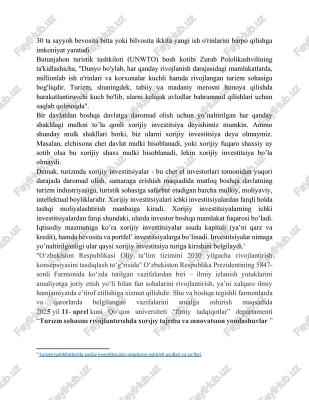 if buyuruvchi har 30 ta sayyoh bevosita bitta yoki bilvosita ikkita yangi ish o'rinlarini barpo qilishga imkoniyat yaratadi. butunjahon turistik tashkiloti (unwto) bosh kotibi zurab pololikashvilining ta'kidlashicha, "dunyo bo'ylab, har qanday rivojlanish darajasidagi mamlakatlarda, millionlab ish o'rinlari va korxonalar kuchli hamda rivojlangan turizm sohasiga bog'liqdir. turizm, shuningdek, tabiiy va madaniy merosni himoya qilishda harakatlantiruvchi kuch bo'lib, ularni kelajak avlodlar bahramand qilishlari uchun saqlab qolmoqda". bir davlatdan boshqa davlatga daromad olish uchun yo’naltirilgan har qanday shakldagi mulkni to’la qonli xorijiy investitsiya deyishimiz mumkin. ammo shunday mulk shakllari borki, biz ularni xorijiy investitsiya deya olmaymiz. masalan, elchixona chet davlat mulki hisoblanadi, yoki xorijiy fuqaro shaxsiy uy sotib olsa bu xorijiy shaxs mulki hisoblanadi, lekin xorijiy investitsiya bo’la olmaydi. demak, turizmda xorijiy investitsiyalar - bu chet el investorlari tomonidan yuqori darajada daromad olish, samaraga erishish maqsadida mutloq boshqa davlatning turizm industriyasiga, turistik sohasiga safarbar etadigan barcha mulkiy, moliyaviy, intellektual boyliklaridir. xorijiy investitsiyalari ichki …