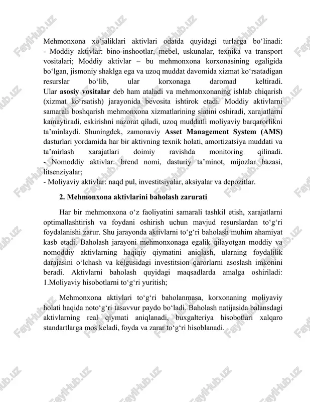 di, eskirishni nazorat qiladi, uzoq muddatli moliyaviy barqarorlikni ta’minlaydi. shuningdek, zamonaviy asset management system (ams) dasturlari yordamida har bir aktivning texnik holati, amortizatsiya muddati va ta’mirlash xarajatlari doimiy ravishda monitoring qilinadi. - nomoddiy aktivlar: brend nomi, dasturiy ta’minot, mijozlar bazasi, litsenziyalar; - moliyaviy aktivlar: naqd pul, investitsiyalar, aksiyalar va depozitlar. 2. mehmonxona aktivlarini baholash zarurati har bir mehmonxona o‘z faoliyatini samarali tashkil etish, xarajatlarni optimallashtirish va foydani oshirish uchun mavjud resurslardan to‘g‘ri foydalanishi zarur. shu jarayonda aktivlarni to‘g‘ri baholash muhim ahamiyat kasb etadi. baholash jarayoni mehmonxonaga egalik qilayotgan moddiy va nomoddiy aktivlarning haqiqiy qiymatini aniqlash, ularning foydalilik darajasini o‘lchash va kelgusidagi investitsion qarorlarni asoslash imkonini beradi. aktivlarni baholash quyidagi maqsadlarda amalga oshiriladi: 1.moliyaviy hisobotlarni to‘g‘ri yuritish; mehmonxona aktivlari to‘g‘ri baholanmasa, korxonaning moliyaviy holati haqida noto‘g‘ri tasavvur paydo bo‘ladi. baholash natijasida balansdagi aktivlarning real qiymati aniqlanadi, buxgalteriya hisobotlari xalqaro standartlarga mos keladi, foyda va zarar to‘g‘ri hisoblanadi. agar mehmonxona binosi yoki …