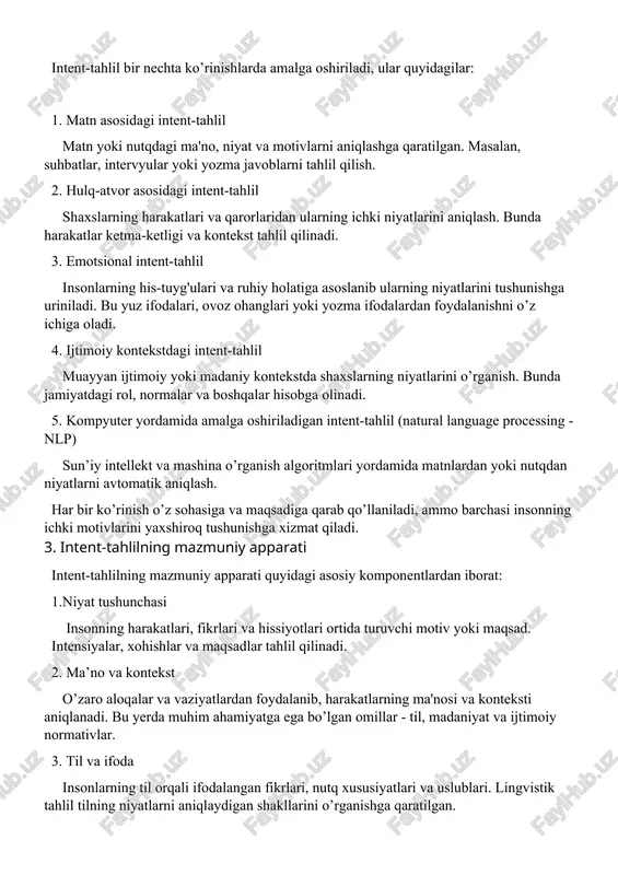 rini tushunishga uriniladi. bu yuz ifodalari, ovoz ohanglari yoki yozma ifodalardan foydalanishni o’z ichiga oladi. 4. ijtimoiy kontekstdagi intent-tahlil muayyan ijtimoiy yoki madaniy kontekstda shaxslarning niyatlarini o’rganish. bunda jamiyatdagi rol, normalar va boshqalar hisobga olinadi. 5. kompyuter yordamida amalga oshiriladigan intent-tahlil (natural language processing - nlp) sun’iy intellekt va mashina o’rganish algoritmlari yordamida matnlardan yoki nutqdan niyatlarni avtomatik aniqlash. har bir ko’rinish o’z sohasiga va maqsadiga qarab qo’llaniladi, ammo barchasi insonning ichki motivlarini yaxshiroq tushunishga xizmat qiladi. 3. intent-tahlilning mazmuniy apparati intent-tahlilning mazmuniy apparati quyidagi asosiy komponentlardan iborat: 1.niyat tushunchasi insonning harakatlari, fikrlari va hissiyotlari ortida turuvchi motiv yoki maqsad. intensiyalar, xohishlar va maqsadlar tahlil qilinadi. 2. ma’no va kontekst o’zaro aloqalar va vaziyatlardan foydalanib, harakatlarning ma'nosi va konteksti aniqlanadi. bu yerda muhim ahamiyatga ega bo’lgan omillar - til, madaniyat va ijtimoiy normativlar. 3. til va ifoda insonlarning til orqali ifodalangan fikrlari, nutq xususiyatlari va uslublari. lingvistik tahlil tilning niyatlarni …