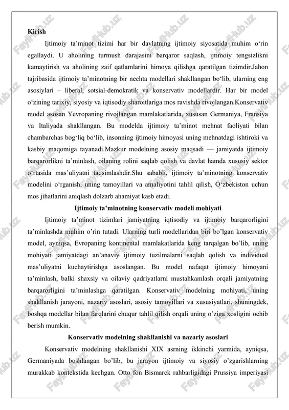 ati, uning shakllanish jarayoni, nazariy asoslari, asosiy tamoyillari va xususiyatlari, shuningdek, boshqa modellar bilan farqlarini chuqur tahlil qilish orqali uning o’ziga xosligini ochib berish mumkin. konservativ modelning shakllanishi va nazariy asoslari konservativ modelning shakllanishi xix asrning ikkinchi yarmida, ayniqsa, germaniyada boshlangan bo’lib, bu jarayon ijtimoiy va siyosiy o’zgarishlarning murakkab kontekstida kechgan. otto fon bismarck rahbarligidagi prussiya imperiyasi hukumati 1880-yillarda ijtimoiy sug’urta tizimini joriy etish orqali bu modelning asosiy poydevorini qo’ydi. 1883-yilda kasallik sug’urtasi, 1884-yilda ish joyidagi baxtsiz hodisalar sug’urtasi va 1889-yilda qarilik pensiyasi qonunlari qabul qilindi. bu choralar nafaqat ishchilar sinfining ijtimoiy himoyasini ta’minlash, balki sotsialistik harakatlarning kuchayishiga qarshi kurashish maqsadida amalga oshirildi. bismarckning siyosati konservativ g’oyalar asosida shakllangan bo’lib, u jamiyatdagi ierarxik tuzilmani saqlab qolish va radikal o’zgarishlarni oldini olishni ko’zlagan. bu modelning shakllanishi faqat germaniya bilan cheklanmagan; u fransiya, avstriya va italiya kabi mamlakatlarga ham tarqalgan, har birida mahalliy an’analarga moslashtirilgan holda rivojlangan.nazariy asoslari nuqtai nazaridan, konservativ model …