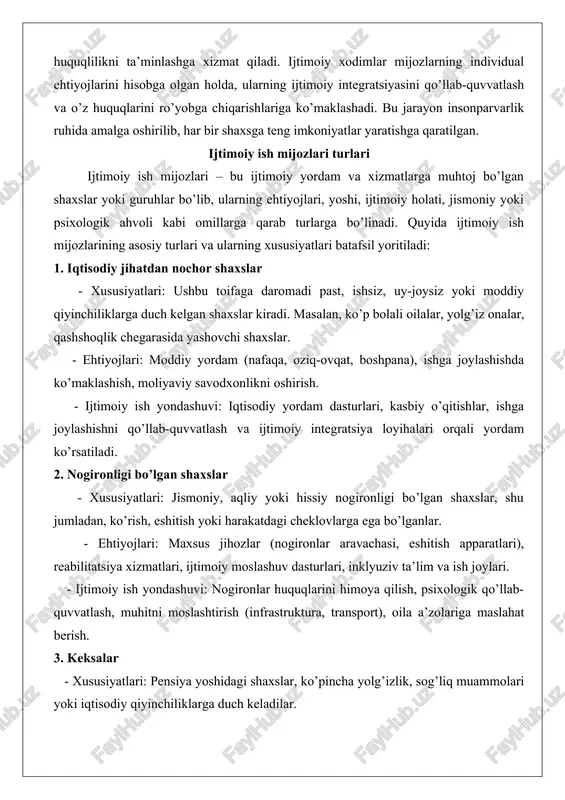yordam ko’rsatiladi. 2. nogironligi bo’lgan shaxslar - xususiyatlari: jismoniy, aqliy yoki hissiy nogironligi bo’lgan shaxslar, shu jumladan, ko’rish, eshitish yoki harakatdagi cheklovlarga ega bo’lganlar. - ehtiyojlari: maxsus jihozlar (nogironlar aravachasi, eshitish apparatlari), reabilitatsiya xizmatlari, ijtimoiy moslashuv dasturlari, inklyuziv ta’lim va ish joylari. - ijtimoiy ish yondashuvi: nogironlar huquqlarini himoya qilish, psixologik qo’llab-quvvatlash, muhitni moslashtirish (infrastruktura, transport), oila a’zolariga maslahat berish. 3. keksalar - xususiyatlari: pensiya yoshidagi shaxslar, ko’pincha yolg’izlik, sog’liq muammolari yoki iqtisodiy qiyinchiliklarga duch keladilar. - ehtiyojlari: tibbiy yordam, uzoq muddatli parvarish, ijtimoiy faollikni qo’llab-quvvatlash (klublar, tadbirlar), uy sharoitida xizmat ko’rsatish. - ijtimoiy ish yondashuvi: keksalarga do’stona muhit yaratish, psixologik va moddiy yordam ko’rsatish, oila a’zolari bilan hamkorlik qilish. 4. bolalar va yoshlar - xususiyatlari: etim bolalar, ijtimoiy xavf ostidagi oilalardan bo’lgan bolalar, zo’ravonlikka uchragan yoki ota-ona qaramog’isiz qolgan yoshlar. - ehtiyojlari: ta’lim, psixologik yordam, xavfsiz muhit, ijtimoiy ko’nikmalar rivojlantirish. - ijtimoiy ish yondashuvi: himoya xizmatlari, vasiylik va homiylik …