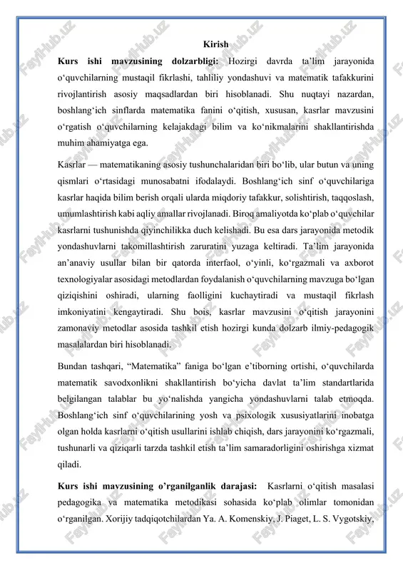 standartlarida belgilangan talablar bu yo‘nalishda yangicha yondashuvlarni talab etmoqda. boshlang‘ich sinf o‘quvchilarining yosh va psixologik xususiyatlarini inobatga olgan holda kasrlarni o‘qitish usullarini ishlab chiqish, dars jarayonini ko‘rgazmali, tushunarli va qiziqarli tarzda tashkil etish ta’lim samaradorligini oshirishga xizmat qiladi. kurs ishi mavzusining o’rganilganlik darajasi: kasrlarni o‘qitish masalasi pedagogika va matematika metodikasi sohasida ko‘plab olimlar tomonidan o‘rganilgan. xorijiy tadqiqotchilardan ya. a. komenskiy, j. piaget, l. s. vygotskiy, d. b. elkonin, p. ya. galperin kabi olimlar o‘quvchilarda matematik tafakkurni rivojlantirish va kasr tushunchasini bosqichma-bosqich shakllantirishning psixologik asoslarini tahlil qilganlar o‘zbekistonlik metodistlardan a. m. matyazov, a. g‘. xodjayeva, m. t. to‘xtayeva, s. a. raximova kabi olimlar boshlang‘ich ta’limda kasrlarni o‘qitishning samarali usullari, ko‘rgazmalilik va o‘yinli metodlarning ahamiyatini yoritganlar. kurs ishi obyekti: boshlang‘ich sinf o‘quvchilariga kasrlar haqida bilim berish jarayoni. kurs ishi predmeti: kasrlarni o‘qitish jarayonida qo‘llaniladigan metod va usullar. kurs ishi maqsad: boshlang‘ich sinf o‘quvchilariga kasrlar haqida bilim berishning samarali metodikasini ishlab chiqish va …