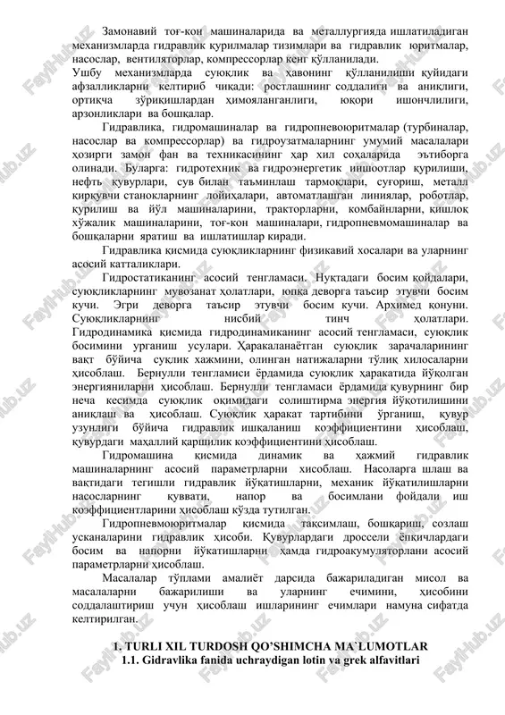 ulari. harakalanayotgan suyuqlik zarachalarining vaqt bo'yicha suqlik xajmini, olingan natijalarni to'liq xilosalarni hisoblash. bernulli tenglamisi yordamida suyuqlik harakatida yo'qolgan energiyanilarni hisoblash. bernulli tenglamasi yordamida quvurning bir necha kesimda suyuqlik oqimidagi solishtirma energiya yo'qotilishini aniqlash va hisoblash. suyuqlik harakat tartibini o'rganish, quvur uzunligi bo'yicha gidravlik ishqalanish koeffitsientini hisoblash, quvurdagi mahalliy qarshilik koeffitsientini hisoblash. gidromashina qismida dinamik va hajmiy gidravlik mashinalarning asosiy parametrlarni xisoblash. nasolarga shlash va vaqtidagi tegishli gidravlik yo'qatishlarni, mexanik yo'qatilishlarni nasoslarning quvvati, napor va bosimlani foydali ish koeffitsientlarini hisoblash ko'zda tutilgan. gidropnevmoyuritmalar qismida taqsimlash, boshqarish, sozlash uskanalarini gidravlik hisobi. quvurlardagi drosseli yopqichlardagi bosim va naporni yo'katishlarni hamda gidroakumulyatorlani asosiy parametrlarni hisoblash. masalalar to'plami amaliyot darsida bajariladigan misol va masalalarni bajarilishi va ularning echimini, hisobini soddalashtirish uchun hisoblash ishlarining echimlari namuna sifatda keltirilgan. 1. turli xil turdosh qo’shimcha ma`lumotlar 1.1. gidravlika fanida uchraydigan lotin va grek alfavitlari 1.1-jadval 1.2. xalqaro o’lchov tizimi (xo’t) ning asosiy birliklari 1.2-jadval 1.3. suyuqlik va …