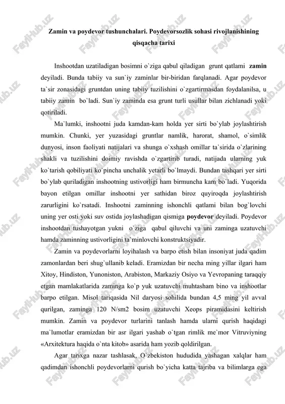 osim uzatuvchi xeops piramidasini keltirish mumkin. zamin va poydevor turlarini tanlash hamda ularni qurish haqidagi ma`lumotlar eramizdan bir asr ilgari yashab o`tgan rimlik me`mor vitruviyning «arxitektura haqida o`nta kitob» asarida ham yozib qoldirilgan. agar tarixga nazar tashlasak, o`zbekiston hududida yashagan xalqlar ham qadimdan ishonchli poydevorlarni qurish bo`yicha katta tajriba va bilimlarga ega bo`lganligiga guvox bo`lamiz. bobokolonimiz abu rayxon beruniy o`zining geologiya va qurilishga oid asarlarida zamin tayyorlash ishlariga jiddiy e`tibor bilan yondoshish zarurligini alohida ta`kidlab o`tgan. ajdodlarimizning poydevorsozlik bo`yicha bilim va tajribalari darajasini amir temur, zahiriddin muhammad bobur va ulardan keyingi davrlarda qurilgan inshootlar misolida ham ko`rish mumkin. zamin va poydevorlarning birgalikda ishlashini ta`minlash ayniqsa yirik gidrotexnika inshootlari uchun juda muhimdir, chunki suvga to`yingan yoki suv ta`sirida bo`lgan gruntlarning xossalari, quruq holdagi gruntlarnikidan keskin farq qiladi. ajdodlarimizning gidrotexnika inshootlarini qurish sohasida ham katta tajribaga ega bo`lganligini x-asrda forish tumani hududida qurilgan xon tug`oni yoki xvi-asrda barpo etilgan abdullaxon tug`onlarining konstruktsiyalari …