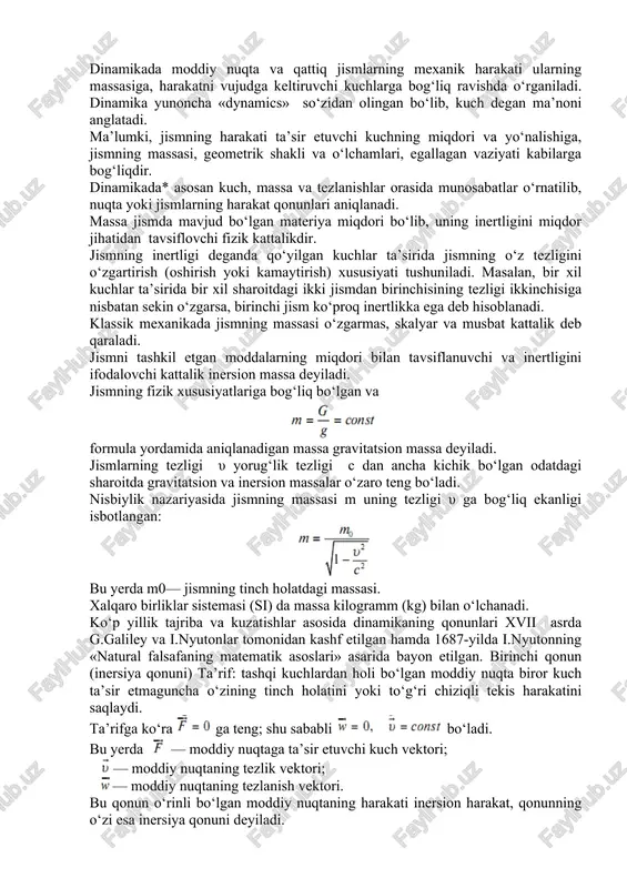 o‘ladi. nisbiylik nazariyasida jismning massasi m uning tezligi υ ga bog‘liq ekanligi isbotlangan: bu yerda m0— jismning tinch holatdagi massasi. xalqaro birliklar sistemasi (si) da massa kilogramm (kg) bilan o‘lchanadi. ko‘p yillik tajriba va kuzatishlar asosida dinamikaning qonunlari xvii asrda g.galiley va i.nyutonlar tomonidan kashf etilgan hamda 1687-yilda i.nyutonning «natural falsafaning matematik asoslari» asarida bayon etilgan. birinchi qonun (inersiya qonuni) ta’rif: tashqi kuchlardan holi bo‘lgan moddiy nuqta biror kuch ta’sir etmaguncha o‘zining tinch holatini yoki to‘g‘ri chiziqli tekis harakatini saqlaydi. ta’rifga ko‘ra ga teng; shu sababli bo‘ladi. bu yerda — moddiy nuqtaga ta’sir etuvchi kuch vektori; — moddiy nuqtaning tezlik vektori; — moddiy nuqtaning tezlanish vektori. bu qonun o‘rinli bo‘lgan moddiy nuqtaning harakati inersion harakat, qonunning o‘zi esa inersiya qonuni deyiladi. tanlangan sanoq sistemasi uchun inersiya qonuni o‘rinli bo‘lsa, bunday koordinatalar sistemasi inersion sistema deyiladi. muhandislik amaliyotida o‘rganiladigan masala va muammolar uchun inersion sistema sifatida yer bilan bog‘langan koordinatalar sistemasi …