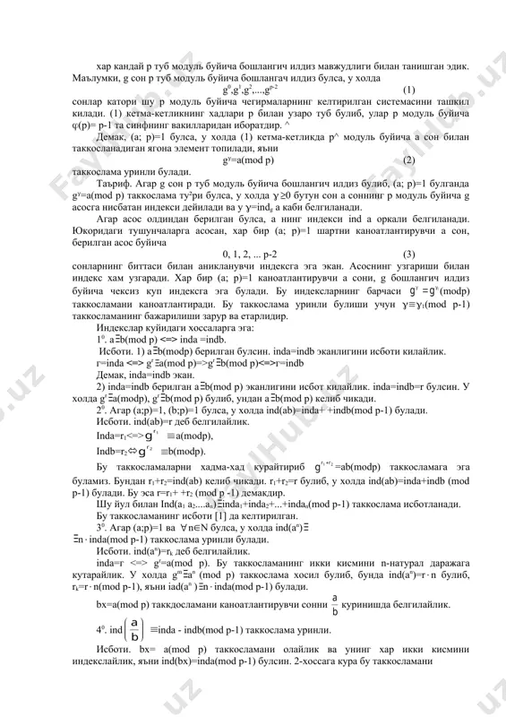 г=indb демак, inda=indb экан. 2) inda=indb берилган а b(mod р) эканлигини исбот килайлик. inda=indb=r булсин. у холда gr a(modp), gr b(mod p) булиб, ундан а b(mod p) келиб чикади. 20. агар (а;р)=1, (b;р)=1 булса, у холда ind(ab)=inda+ +indb(mod p-1) булади. исботи. ind(ab)=r деб белгилайлик. inda=r1 a(modp), indb=r2( b(modp). бу таккосламаларни хадма-хад курайтириб =аb(modр) таккосламага эга буламиз. бундан r1+r2=ind(ab) келиб чикади. r1+r2=r булиб, у холда ind(ab)=inda+indb (mod p-1) булади. бу эса r=r1+ +r2 (mod p -1) демакдир. шу йул билан ind(a1 a2....an) inda1+inda2+...+indan(mod p-1) таккослама исботланади. бу таккосламанинг исботи [1] да келтирилган. 30. агар (а;р)=1 ва n(n булса, у холда ind(an) n(inda(mod p-1) таккослама уринли булади. исботи. ind(an)=rk деб белгилайлик. inda=г gr=a(mod p). бу таккосламанинг икки кисмини n-натурал даражага кутарайлик. у холда gm an (mod p) таккослама хосил булиб, бунда ind(an)=r(n булиб, rk=r(n(mod p-1), яъни iad(an ) n(inda(mod p-1) булади. bx=a(mod p) таккдосламани каноатлантирувчи сонни куринишда белгилайлик. 40. ind inda - …