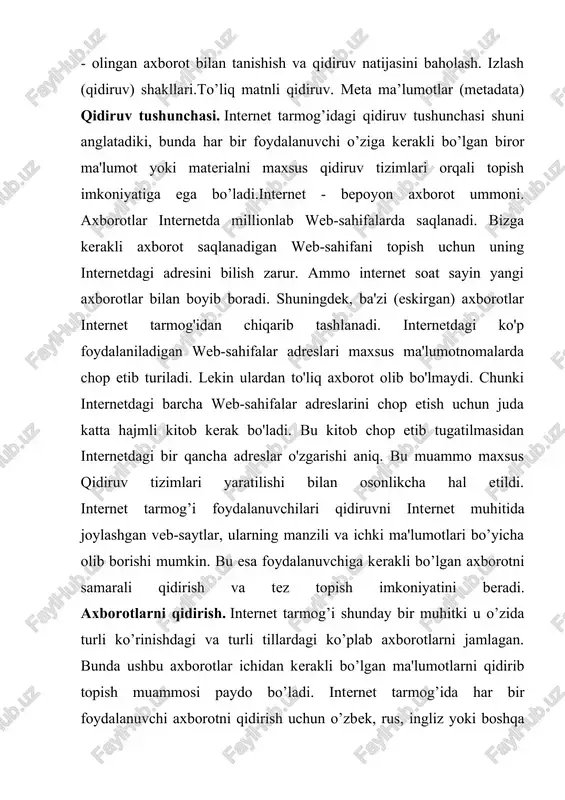 uchun juda katta hajmli kitob kerak bo'ladi. bu kitob chop etib tugatilmasidan internetdagi bir qancha adreslar o'zgarishi aniq. bu muammo maxsus qidiruv tizimlari yaratilishi bilan osonlikcha hal etildi. internet tarmog’i foydalanuvchilari qidiruvni internet muhitida joylashgan veb-saytlar, ularning manzili va ichki ma'lumotlari bo’yicha olib borishi mumkin. bu esa foydalanuvchiga kerakli bo’lgan axborotni samarali qidirish va tez topish imkoniyatini beradi. axborotlarni qidirish. internet tarmog’i shunday bir muhitki u o’zida turli ko’rinishdagi va turli tillardagi ko’plab axborotlarni jamlagan. bunda ushbu axborotlar ichidan kerakli bo’lgan ma'lumotlarni qidirib topish muammosi paydo bo’ladi. internet tarmog’ida har bir foydalanuvchi axborotni qidirish uchun o’zbek, rus, ingliz yoki boshqa tillardagi bir yoki bir necha so’zdan tashkil topgan so’rovlardan foydalanadi. ya'ni ma'lumotlarni uning sarlavhasi yoki uning tarkibida ishtirok etgan so’zlar va jumlalar bo’yicha qidirib topish mumkin. bunda foydalauvchi tomonidan internet qidiruv tizimi qidiruv maydoniga kerakli ma'lumotga doir so’z yoki jumla kiritiladi va qidiruv tizimi ishga tushiriladi. shundan so’ng qidiruv tizimi …