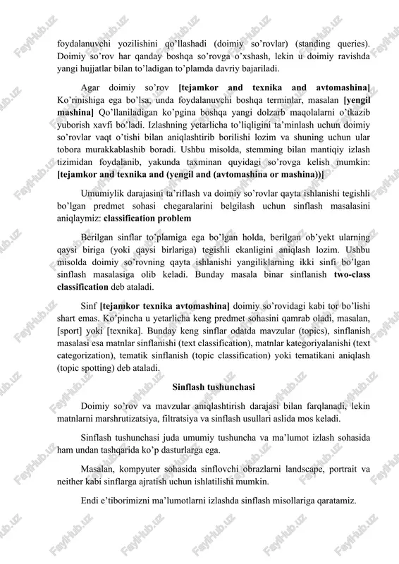 rning ikki sinfi bo’lgan sinflash masalasiga olib keladi. bunday masala binar sinflanish two-class classification deb ataladi. sinf [tejamkor texnika avtomashina] doimiy so’rovidagi kabi tor bo’lishi shart emas. ko’pincha u yetarlicha keng predmet sohasini qamrab oladi, masalan, [sport] yoki [texnika]. bunday keng sinflar odatda mavzular (topics), sinflanish masalasi esa matnlar sinflanishi (text classification), matnlar kategoriyalanishi (text categorization), tematik sinflanish (topic classification) yoki tematikani aniqlash (topic spotting) deb ataladi. sinflash tushunchasi doimiy so’rov va mavzular aniqlashtirish darajasi bilan farqlanadi, lekin matnlarni marshrutizatsiya, filtratsiya va sinflash usullari aslida mos keladi. sinflash tushunchasi juda umumiy tushuncha va ma’lumot izlash sohasida ham undan tashqarida ko’p dasturlarga ega. masalan, kompyuter sohasida sinflovchi obrazlarni landscape, portrait va neither kabi sinflarga ajratish uchun ishlatilishi mumkin. endi e’tiborimizni ma’lumotlarni izlashda sinflash misollariga qaratamiz. sinflashtirish sohasida ko’p qo’llaniladigan modellar: · hujjat kodirovkasining identifikatsiyasi (ascii, unicode utf-8 va boshqalar), so’zlar segmentatsiyasi (ikki harf orasidagi bo’sh joy so’z chegarasi), so’zning haqiqiy registrini, …
