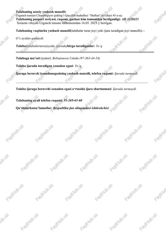 . 2023 y berilgan. talabaning vaqtincha yashash manzili(talabalar turar joyi yoki ijara turadigan joyi manzili): - o’z uyidan qatnaydi. talaba(talabalarturarjoyida, ijarada)birga turadiganlar: yo’q talabaga ma’sul (tyutor): bobojonova umida (97-363-44-54) talaba ijarada turadigan xonadon egasi: yo’q ijaraga beruvch ixonadonegasining yashash manzili, telefon raqami: ijarada turmaydi. _______________________________________________________________________________ talaba ijaraga beruvchi xonadon egasi o‘rtasida ijara shartnomasi: ijarada turmaydi. talabaning uyali telefon raqami: 95-269-65-60 qo‘shimchama’lumotlar: respublika fan olimpiadasi ishtirokchisi