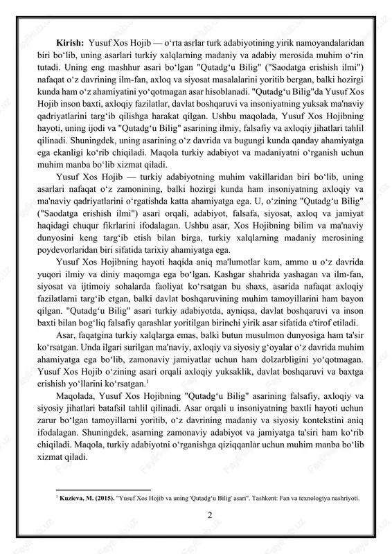 cient turkish culture. kirish: yusuf xos hojib — o‘rta asrlar turk adabiyotining yirik namoyandalaridan biri bo‘lib, uning asarlari turkiy xalqlarning madaniy va adabiy merosida muhim o‘rin tutadi. uning eng mashhur asari bo‘lgan "qutadgʻu bilig" ("saodatga erishish ilmi") nafaqat o‘z davrining ilm-fan, axloq va siyosat masalalarini yoritib bergan, balki hozirgi kunda ham o‘z ahamiyatini yo‘qotmagan asar hisoblanadi. "qutadgʻu bilig"da yusuf xos hojib inson baxti, axloqiy fazilatlar, davlat boshqaruvi va insoniyatning yuksak ma'naviy qadriyatlarini targ‘ib qilishga harakat qilgan. ushbu maqolada, yusuf xos hojibning hayoti, uning ijodi va "qutadgʻu bilig" asarining ilmiy, falsafiy va axloqiy jihatlari tahlil qilinadi. shuningdek, uning asarining o‘z davrida va bugungi kunda qanday ahamiyatga ega ekanligi ko‘rib chiqiladi. maqola turkiy adabiyot va madaniyatni o‘rganish uchun muhim manba bo‘lib xizmat qiladi. yusuf xos hojib — turkiy adabiyotning muhim vakillaridan biri bo‘lib, uning asarlari nafaqat o‘z zamonining, balki hozirgi kunda ham insoniyatning axloqiy va ma'naviy qadriyatlarini o‘rgatishda katta ahamiyatga ega. u, …