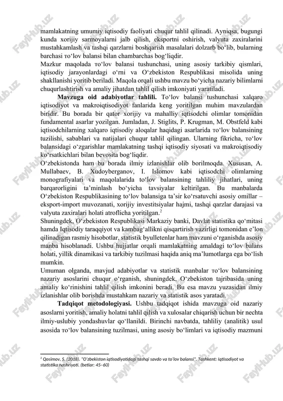 va xalqaro kredit reytinglarini baholashda ham muhim ahamiyatga ega. to‘lov balansining asosiy tuzilmasi joriy balans, kapital va moliyaviy balans, shuningdek, rasmiy zaxiralar harakati kabi bo‘limlardan iborat bo‘lib, ular orqali mamlakatning umumiy iqtisodiy faoliyati chuqur tahlil qilinadi. ayniqsa, bugungi kunda xorijiy sarmoyalarni jalb qilish, eksportni oshirish, valyuta zaxiralarini mustahkamlash va tashqi qarzlarni boshqarish masalalari dolzarb bo‘lib, bularning barchasi to‘lov balansi bilan chambarchas bog‘liqdir. mazkur maqolada to‘lov balansi tushunchasi, uning asosiy tarkibiy qismlari, iqtisodiy jarayonlardagi o‘rni va o‘zbekiston respublikasi misolida uning shakllanishi yoritib beriladi. maqola orqali ushbu mavzu bo‘yicha nazariy bilimlarni chuqurlashtirish va amaliy jihatdan tahlil qilish imkoniyati yaratiladi. mavzuga oid adabiyotlar tahlili. to‘lov balansi tushunchasi xalqaro iqtisodiyot va makroiqtisodiyot fanlarida keng yoritilgan muhim mavzulardan biridir. bu borada bir qator xorijiy va mahalliy iqtisodchi olimlar tomonidan fundamental asarlar yozilgan. jumladan, j. stiglits, p. krugman, m. obstfeld kabi iqtisodchilarning xalqaro iqtisodiy aloqalar haqidagi asarlarida to‘lov balansining tuzilishi, sabablari va natijalari chuqur tahlil qilingan. …