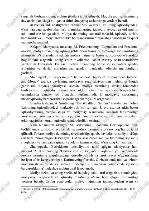 shini ta'minlashga yordam beradi. ushbu maqolada moliya tizimining asosiy vazifalari, uning iqtisodiyotdagi o‘rni va ahamiyati, shuningdek, davlat va xususiy sektorda moliyaviy resurslarni samarali boshqarishning muhim jihatlari tahlil qilinadi. maqola moliya tizimining davlat rivojlanishiga bo‘lgan ta'sirini chuqurroq tushunishga yordam beradi. mavzuga oid adabiyotlar tahlili. moliya tizimi va uning iqtisodiyotdagi o‘rni haqidagi adabiyotlar turli mamlakatlarning iqtisodiy siyosatiga oid muhim tahlillarni o‘z ichiga oladi. moliya tizimining samarali ishlashi, iqtisodiy o‘sish, barqarorlik va ijtimoiy farovonlikka bo‘lgan ta'sirini o‘rganishga qaratilgan bir qator tadqiqotlar mavjud. xalqaro adabiyotda, masalan, m. friedmanning “capitalism and freedom” asarida, moliya tizimining iqtisodiyotda erkin bozor prinsiplariga asoslanishining ahamiyati ta'kidlanadi. friedman moliya tizimi va bozor iqtisodiyoti o‘rtasidagi bog‘liqlikni o‘rganib, uning erkin rivojlanish uchun zaruriy shart-sharoitlarni yaratishini ko‘rsatadi. bu asar moliya tizimining bozor iqtisodiyotida qanday ishlashini va davlat aralashuvidan qanday manfaatlar olinishi mumkinligini yoritadi. shuningdek, j. keynesning "the general theory of employment, interest, and money" asarida davlatning moliyaviy regulyatsiyasining muhimligi haqida gapiriladi. keynes nazariyasi, …