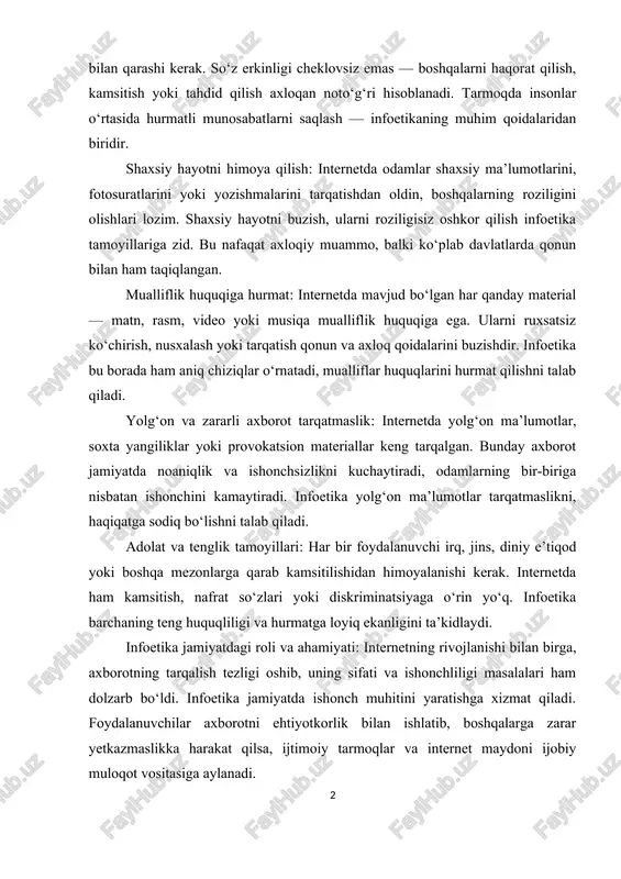 oki yozishmalarini tarqatishdan oldin, boshqalarning roziligini olishlari lozim. shaxsiy hayotni buzish, ularni roziligisiz oshkor qilish infoetika tamoyillariga zid. bu nafaqat axloqiy muammo, balki ko‘plab davlatlarda qonun bilan ham taqiqlangan. mualliflik huquqiga hurmat: internetda mavjud bo‘lgan har qanday material — matn, rasm, video yoki musiqa mualliflik huquqiga ega. ularni ruxsatsiz ko‘chirish, nusxalash yoki tarqatish qonun va axloq qoidalarini buzishdir. infoetika bu borada ham aniq chiziqlar o‘rnatadi, mualliflar huquqlarini hurmat qilishni talab qiladi. yolg‘on va zararli axborot tarqatmaslik: internetda yolg‘on ma’lumotlar, soxta yangiliklar yoki provokatsion materiallar keng tarqalgan. bunday axborot jamiyatda noaniqlik va ishonchsizlikni kuchaytiradi, odamlarning bir-biriga nisbatan ishonchini kamaytiradi. infoetika yolg‘on ma’lumotlar tarqatmaslikni, haqiqatga sodiq bo‘lishni talab qiladi. adolat va tenglik tamoyillari: har bir foydalanuvchi irq, jins, diniy e’tiqod yoki boshqa mezonlarga qarab kamsitilishidan himoyalanishi kerak. internetda ham kamsitish, nafrat so‘zlari yoki diskriminatsiyaga o‘rin yo‘q. infoetika barchaning teng huquqliligi va hurmatga loyiq ekanligini ta’kidlaydi. infoetika jamiyatdagi roli va ahamiyati: internetning rivojlanishi …