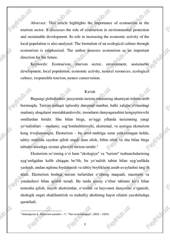 bugungi globallashuv jarayonida turizm sohasining ahamiyati tobora ortib bormoqda. turizm nafaqat iqtisodiy daromad manbai, balki xalqlar o‘rtasidagi madaniy aloqalarni mustahkamlovchi, insonlarni dunyoqarashini kengaytiruvchi omillardan biridir. shu bilan birga, so‘nggi yillarda turizmning yangi yo‘nalishlari – madaniy, sog‘lomlashtiruvchi, ekstremal, va ayniqsa ekoturizm keng rivojlanmoqda. ekoturizm – bu atrof-muhitga zarar yetkazmagan holda, tabiiy muhitda sayohat qilish orqali dam olish, bilim olish va shu bilan birga tabiatni asrashga xizmat qiluvchi turizm turidir.1 ekoturizm so‘zining o‘zi ham "ekologiya" va "turizm" tushunchalarining uyg‘unligidan kelib chiqqan bo‘lib, bu yo‘nalish tabiat bilan uyg‘unlikda yashash, undan oqilona foydalanish va tabiiy boyliklarni asrab-avaylashni targ‘ib etadi. ekoturizm boshqa turizm turlaridan o‘zining maqsadi, mazmuni va yondashuvi bilan ajralib turadi. bu turda asosiy e’tibor tabiatni ko‘z bilan tomosha qilish, noyob ekotizimlar, o‘simlik va hayvonot dunyosini o‘rganish, ekologik ongni shakllantirish va mahalliy aholining hayot sifatini yaxshilashga qaratiladi. 1 mamajonov a. ekoturizm asoslari. – t.: “fan va texnologiya”, 2019. – 210 b. 3 so‘nggi yillarda …
