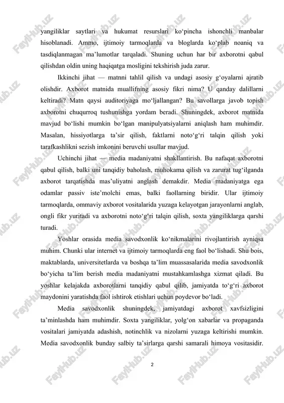 arni keltiradi? matn qaysi auditoriyaga mo‘ljallangan? bu savollarga javob topish axborotni chuqurroq tushunishga yordam beradi. shuningdek, axborot matnida mavjud bo‘lishi mumkin bo‘lgan manipulyatsiyalarni aniqlash ham muhimdir. masalan, hissiyotlarga ta’sir qilish, faktlarni noto‘g‘ri talqin qilish yoki tarafkashlikni sezish imkonini beruvchi usullar mavjud. uchinchi jihat — media madaniyatni shakllantirish. bu nafaqat axborotni qabul qilish, balki uni tanqidiy baholash, muhokama qilish va zarurat tug‘ilganda axborot tarqatishda mas’uliyatni anglash demakdir. media madaniyatga ega odamlar passiv iste’molchi emas, balki faollarning biridir. ular ijtimoiy tarmoqlarda, ommaviy axborot vositalarida yuzaga kelayotgan jarayonlarni anglab, ongli fikr yuritadi va axborotni noto‘g‘ri talqin qilish, soxta yangiliklarga qarshi turadi. yoshlar orasida media savodxonlik ko‘nikmalarini rivojlantirish ayniqsa muhim. chunki ular internet va ijtimoiy tarmoqlarda eng faol bo‘lishadi. shu bois, maktablarda, universitetlarda va boshqa ta’lim muassasalarida media savodxonlik bo‘yicha ta’lim berish media madaniyatni mustahkamlashga xizmat qiladi. bu yoshlar kelajakda axborotlarni tanqidiy qabul qilib, jamiyatda to‘g‘ri axborot maydonini yaratishda faol ishtirok etishlari uchun poydevor …