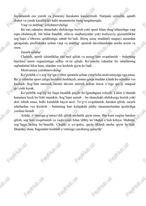 ik ko‘pchilik kasalliklarning oldini olish yoki to‘g‘ri ovqatlanishning ahamiyati haqida yetarli ma’lumotga ega emas. ba’zan odamlar o‘zlarini yaxshi his qilgan paytda sog‘liqlariga befarq bo‘lishadi va faqat kasallik alomatlari paydo bo‘lgach, harakat qilishadi. zamonaviy hayot tarzi texnologiyalar rivojlanishi odamlarning harakatsiz bo‘lishiga sabab bo‘lyapti. ish vaqti ko‘pincha kompyuter oldida o‘tadi, jamoat transporti yoki shaxsiy avtomobildan foydalanish esa yurish va jismoniy harakatni kamaytiradi. natijada semizlik, qandli diabet va yurak kasalliklari kabi muammolar keng tarqalmoqda. vaqt va mablag‘ yetishmovchiligi ba’zan odamlar shunchaki shifokorga borish yoki sport bilan shug‘ullanishga vaqt topa olishmaydi. ish bilan bandlik, oilaviy majburiyatlar yoki moliyaviy qiyinchiliklar sog‘liqni e’tiborsiz qoldirishga sabab bo‘ladi. biroq uzoq muddatli nuqtayi nazardan qaraganda, profilaktika uchun vaqt va mablag‘ ajratish davolanishdan ancha arzon va oson. zararli odatlar chekish, spirtli ichimliklar iste’mol qilish va nosog‘lom ovqatlanish – bularning barchasi inson organizmiga salbiy ta’sir qiladi. ko‘pincha odamlar bu odatlarning oqibatlarini bilsa ham, ulardan voz kechish qiyin bo‘ladi. motivatsiya yetishmovchiligi ko‘pchilik …