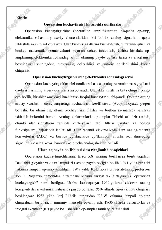rofessori jon r. ragazzini tomonidan differensial kirishli dizayn taklif etilgan va "operatsion kuchaytirgich" nomi berilgan. ushbu kontseptsiya 1940-yillarda elektron analog kompyuterlar rivojlanishi natijasida paydo bo’lgan.1950-yillarda tijoriy ishlab chiqarish boshlangan: 1952 yilda jorj filbrik tomonidan k2-w vakuum lampali op-amp chiqarilgan, bu birinchi umumiy maqsadli op-amp edi. 1960-yillarda tranzistorlar va integral sxemalar (ic) paydo bo’lishi bilan op-amplar miniatyuralashtirildi. birinchi ic op-amp 1963 yilda yaratilgan, va 1968 yilda fairchild kompaniyasining mashhur μa741 modeli chiqarilgan, bu op-amplarni ommaviy qo’llashga olib kelgan. rivojlanish bosqichlari: - vakuum lampali davr (1940-1950-yillar): yuqori kuchlanish va quvvat sarfi, lekin birinchi analog hisoblashlar uchun ishlatilgan. - tranzistorli davr (1950-1960-yillar): kichik o’lcham va kam quvvat sarfi. - integral sxemalar davri (1960-yillardan hozirgacha): yuqori tezlik, past shovqin va arzon narx. hozirgi op-amplar cmos texnologiyasi asosida yaratiladi, bandwidth va quvvat samaradorligi oshirilgan. operatsion kuchaytirgich tushunchasi va uning tuzilma prinsipi operatsion kuchaytirgich elektronika sohasidagi asosiy komponent bo’lib, u kirish signallarini yuqori darajada kuchaytirish va …