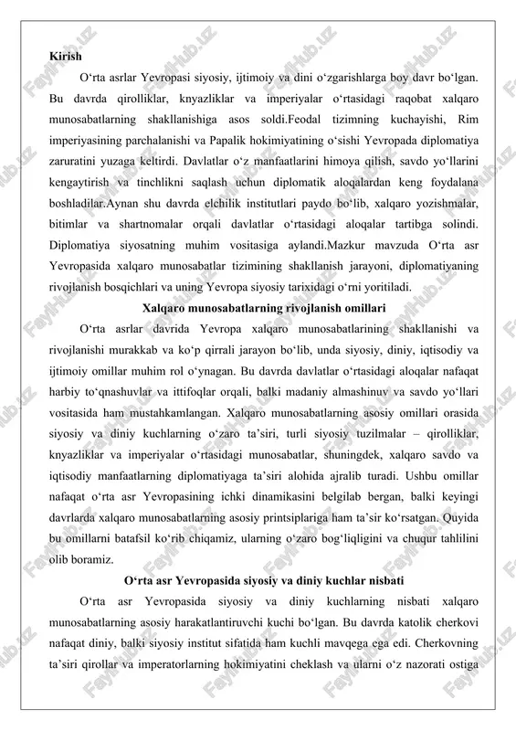ta’sir ko‘rsatgan. quyida bu omillarni batafsil ko‘rib chiqamiz, ularning o‘zaro bog‘liqligini va chuqur tahlilini olib boramiz. o‘rta asr yevropasida siyosiy va diniy kuchlar nisbati o‘rta asr yevropasida siyosiy va diniy kuchlarning nisbati xalqaro munosabatlarning asosiy harakatlantiruvchi kuchi bo‘lgan. bu davrda katolik cherkovi nafaqat diniy, balki siyosiy institut sifatida ham kuchli mavqega ega edi. cherkovning ta’siri qirollar va imperatorlarning hokimiyatini cheklash va ularni o‘z nazorati ostiga olishga asoslangan edi. masalan, ix–xi asrlarda frank imperiyasining parchalanishidan keyin cherkov vakillari – yepiskoplar va papa – siyosiy qarorlar qabul qilishda faol ishtirok etgan. papa grigoriy vii ning xi asrdagi investitura ziddiyati shu nisbiy muvozanatni yaqqol namoyon etadi: papa qirollarning cherkov lavozimlariga tayinlash huquqini rad etib, diniy hokimiyatni siyosiydan ustun qo‘yishga urindi. bu ziddiyat nafaqat germaniya imperiyasi va vatikan o‘rtasida, balki butun yevropada keng miqyosli o‘zgarishlarga olib keldi, chunki qirollar cherkovni o‘zlarining ittifoqchisi yoki raqibi sifatida ko‘rishga majbur bo‘ldilar.siyosiy kuchlarning diniy omillarga bo‘ysunishi yoki ularga …