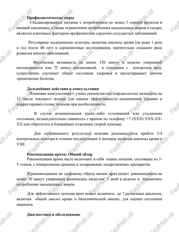 aya analizi krovi (ne reje 1 raza v god posle 40 let) i skriningovie issledovaniya, znachitelno snijayut risk razvitiya mnogix zabolevaniy. fizicheskaya aktivnost ne menee 150 minut v nedelyu umerennoy intensivnosti ili 75 minut intensivnoy, v sochetanii s kontrolem vesa, sushestvenno uluchshaet obshee sostoyanie zdorovya i predotvrashaet mnogie xronicheskie bolezni. dalneyshie deystviya i konsultatsii planovaya konsultatsiya s uzkim spetsialistom (kardiologom) naznachena na 15 chislo tekushego mesyatsa dlya otsenki effektivnosti naznachennoy terapii i korrektirovki sxemi lecheniya pri neobxodimosti. v sluchae vozniknoveniya kakix-libo oslojneniy ili uxudsheniya sostoyaniya, nezamedlitelno svyajites s vrachom po telefonu +7 (xxx) xxx-xx-xx ili obratites v blijayshee otdelenie skoroy pomoshi. dlya optimalnogo rezultata lecheniya rekomenduetsya proyti 3-4 kontrolnix osmotra v techenie posleduyushix 6 mesyatsev, vklyuchaya analizi krovi i uzi. rekomendatsii vracha: obshiy obzor rekomendatsii vracha chasto vklyuchayut v sebya plani lecheniya, sostoyashie iz 3-5 etapov, s konkretnimi srokami i dozirovkami lekarstvennix preparatov. v rekomendatsiyax po zdorovomu obrazu jizni vrach …