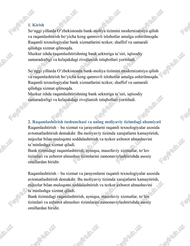 atlarni kamaytirish, mijozlar bilan muloqotni soddalashtirish va tezkor axborot almashuvini ta’minlashga xizmat qiladi. bank tizimidagi raqamlashtirish, ayniqsa, masofaviy xizmatlar, to‘lov tizimlari va axborot almashuv tizimlarini zamonaviylashtirishda asosiy omillardan biridir. 3. o‘zbekistonda bank sektorini raqamlashtirish bosqichlari o‘zbekistonda 2017-yildan boshlab bank sohasida raqamli texnologiyalar joriy etila boshlandi. ilk bosqichda internet-banking va sms xabarnomalar, so‘ngra esa mobil ilovalar, onlayn kreditlash va raqamli identifikatsiya tizimlari joriy qilindi. 2020-yildan keyin pandemiya davrida raqamli xizmatlarga talab keskin oshdi va bu bank tizimini jadallik bilan raqamlashtirishga turtki bo‘ldi. o‘zbekistonda 2017-yildan boshlab bank sohasida raqamli texnologiyalar joriy etila boshlandi. ilk bosqichda internet-banking va sms xabarnomalar, so‘ngra esa mobil ilovalar, onlayn kreditlash va raqamli identifikatsiya tizimlari joriy qilindi. 2020-yildan keyin pandemiya davrida raqamli xizmatlarga talab keskin oshdi va bu bank tizimini jadallik bilan raqamlashtirishga turtki bo‘ldi. 4. bank xizmatlarining raqamli shakllari va ularning afzalliklari bugungi kunda quyidagi raqamli xizmatlar keng joriy etilgan: - mobil ilovalar orqali to‘lovlar (milliy, click, …