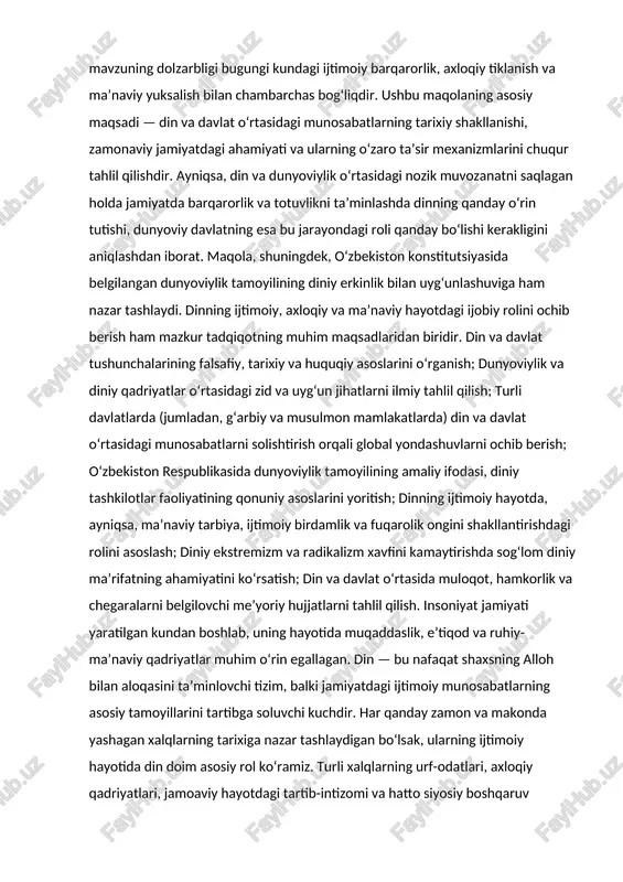 nday bo‘lishi kerakligini aniqlashdan iborat. maqola, shuningdek, o‘zbekiston konstitutsiyasida belgilangan dunyoviylik tamoyilining diniy erkinlik bilan uyg‘unlashuviga ham nazar tashlaydi. dinning ijtimoiy, axloqiy va ma’naviy hayotdagi ijobiy rolini ochib berish ham mazkur tadqiqotning muhim maqsadlaridan biridir. din va davlat tushunchalarining falsafiy, tarixiy va huquqiy asoslarini o‘rganish; dunyoviylik va diniy qadriyatlar o‘rtasidagi zid va uyg‘un jihatlarni ilmiy tahlil qilish; turli davlatlarda (jumladan, g‘arbiy va musulmon mamlakatlarda) din va davlat o‘rtasidagi munosabatlarni solishtirish orqali global yondashuvlarni ochib berish; o‘zbekiston respublikasida dunyoviylik tamoyilining amaliy ifodasi, diniy tashkilotlar faoliyatining qonuniy asoslarini yoritish; dinning ijtimoiy hayotda, ayniqsa, ma’naviy tarbiya, ijtimoiy birdamlik va fuqarolik ongini shakllantirishdagi rolini asoslash; diniy ekstremizm va radikalizm xavfini kamaytirishda sog‘lom diniy ma’rifatning ahamiyatini ko‘rsatish; din va davlat o‘rtasida muloqot, hamkorlik va chegaralarni belgilovchi me’yoriy hujjatlarni tahlil qilish. insoniyat jamiyati yaratilgan kundan boshlab, uning hayotida muqaddaslik, e’tiqod va ruhiy-ma’naviy qadriyatlar muhim o‘rin egallagan. din — bu nafaqat shaxsning alloh bilan aloqasini ta’minlovchi tizim, …