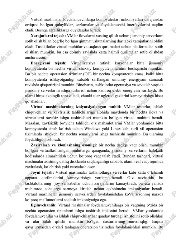 a operatsiyalarni rejalashtiradi. virtual mashina (vm) boshqa operatsion tizimni o‘zining alohida hisoblash muhiti doirasida boshqa dasturlar uchun ishlatiladigan oynaga o‘xshash oynada bajarishga imkon beradi. ko‘pincha tizimning qolgan qismidan ajratilganligi sababli, virtual mashina asosiy kompyuterga hech qanday tasdiqlanmagan o‘zgartirishlar kirita olmaydi. bu virtual mashinaning xostning markaziy operatsion tizimiga aralashishini oldini olish uchun amalga oshiriladi. virtual mashinalardan foydalanishning afzalliklari virtual mashinalar foydalanuvchilarga kompyuterlari imkoniyatlari darajasidan ortiqroq bo‘lgan qulayliklar, sozlamalar va foydalanuvchi interfeyslarini taqdim etadi. boshqa afzalliklarga quyidagilar kiradi: xarajatlarni tejash: vmlar ilovalarni xosting qilish uchun jismoniy serverlarni sotib olish bilan bog‘liq bo‘lgan qimmat uskunalarning dastlabki xarajatlarini oldini oladi. tashkilotlar virtual muhitlar va saqlash qurilmalari uchun platformalar sotib olishlari mumkin, bu esa doimiy ravishda katta hajmli qurilmalar sotib olishdan ancha arzon. energiyani tejash: virtualizatsiya tufayli korxonalar bitta jismoniy kompyuterda bir nechta virtual shaxsiy kompyuter muhitini boshqarishi mumkin. bu bir nechta operatsion tizimlar (ot) bir nechta kompyuterda emas, balki bitta kompyuterda ishlayotganligi sababli sarflangan …