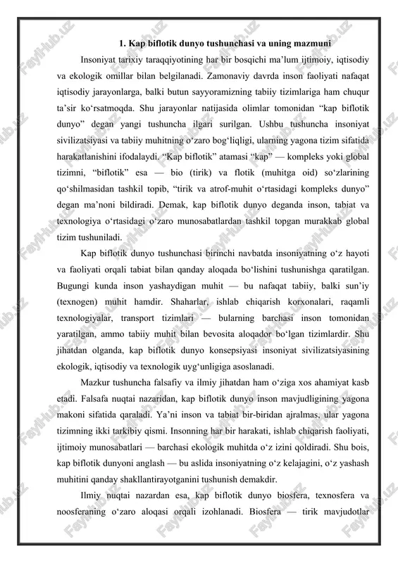 inson mavjudligining yagona makoni sifatida qaraladi. ya’ni inson va tabiat bir-biridan ajralmas, ular yagona tizimning ikki tarkibiy qismi. insonning har bir harakati, ishlab chiqarish faoliyati, ijtimoiy munosabatlari — barchasi ekologik muhitda o‘z izini qoldiradi. shu bois, kap biflotik dunyoni anglash — bu aslida insoniyatning o‘z kelajagini, o‘z yashash muhitini qanday shakllantirayotganini tushunish demakdir. ilmiy nuqtai nazardan esa, kap biflotik dunyo biosfera, texnosfera va noosferaning o‘zaro aloqasi orqali izohlanadi. biosfera — tirik mavjudotlar yashaydigan qatlam bo‘lsa, texnosfera — inson tomonidan yaratilgan texnologik tizimlar majmuasidir. noosfera esa inson ongining mahsuli bo‘lib, ilm-fan, tafakkur va madaniyatning ifodasi sifatida namoyon bo‘ladi. ushbu uch sohaning uyg‘unlashuvi natijasida kap biflotik dunyo shakllanadi. bu tizimda inson nafaqat tabiatni o‘zgartiruvchi, balki uning bir qismi sifatida faoliyat yuritadi. bugungi globalizatsiya sharoitida kap biflotik dunyo tushunchasi yanada dolzarb tus olmoqda. chunki hozirgi kunda insoniyatning iqtisodiy faoliyati, axborot almashinuvi, ilmiy texnik taraqqiyot jarayonlari butun sayyorani yagona tizimga aylantirdi. energiya resurslari, iqlim …