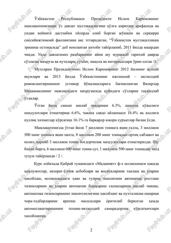 ma'ruzasida quyidagi so'zlarni ta'kidlab o'tdilar. o'tgan yili sanoat ishlab chiqarishi 6.3%, qishloq ho'jaligi mahsulotlari etishtirish 6.6%, chakana savdo aylanmasi 16.4% va aholiga pullik xizmatlar ko'rsatish 16.1% ga barqaror yuqori sur'atlar bilan o'sdi. mamlakatimizda o'tgan yili 7 million tonnaga yaqin g'alla, 3 million 500 ming tonnaga yaqin paxta, 8 million 200 ming tonnadan ortiq sabzavot va poliz, qariyb 3 million tonna bog'dorchilik mahsulotlari etishtirildi. shu bilan birga, 6 million 600 ming tonna sut, 1 million 500 ming tonnadan ziѐd tuxum tayѐrlandi / 2 /. kurs loyihada qibray tumanidagi «madaniyat» f-x issiqxonasi haqida ma'lumotlar, nazorat-o'lchov asboblari va vositalarini tanlash va ularni hisoblash, issiqxonadagi havo va tuproq namligini avtomatik rostlash tizimlarini va ularni avtomatik boshqarish sxemalarini ishlab chiqish, avtomatika tizimlarining ishonchliligini hisoblang va puxtalikni oshirish chora-tadbirlarini yaratish masalalari ѐritilib berilgan hamda avtomatlashtirishning texnik-iqtisodiy samaradorlik ko'rsatkichlari hisoblangan. 1. qibray tumani madaniyat fermer xo'jaligi faoliyati qibray tumanidagi madaniyat fermer xo'jaligi sabzavot etishtirish va bog'dorchilikka ixtisoslashtirilgan …