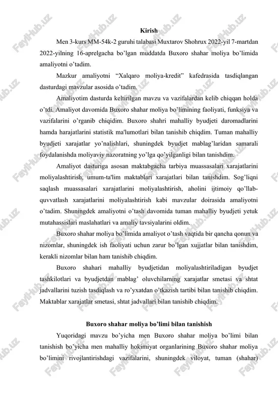etasi, shtat jadvallari bilan tanishib chiqdim. buxoro shahar moliya bo’limi bilan tanishish yuqoridagi mavzu bo’yicha men buxoro shahar moliya bo’limi bilan tanishish bo’yicha men mahalliy hokimiyat organlarining buxoro shahar moliya bo’limini rivojlantirishdagi vazifalarini, shuningdek viloyat, tuman (shahar) xokimiyati qoshidagi moliya bo’limining hududni ijtimoiy-iqtisodiy rivojlantirishdagi vazifalari va funksiyalarini o’rgandim. shuningdek, moliya bo’limining tarkibiy tuzilmasi bilan tanishib, barcha bo’limlarning ish faoliyatini o’rgandim. o’rganish natijasida ma'lum bo’ldiki, mahaliy hokimiyat organlari faoliyatining asosiy moliyaviy bazasini mahalliy byudjetlar tashkil qiladi. mahalliy byudjetlar milliy daromadni ko’p pog’onali qayta taqsimlash mahsulini aholiga etkazishning muhim kanallaridan biridir. mahalliy byudjetlardan ma'lum darajada mahalliy ishlab chiqarish tarmoqlari, kommunal xo’jalik, hududni obodonlashtirish, keng aholi qatlamlarining normal hayotiy faoliyatini ta'minlovchi xizmatlarni amalga oshiruvchi boshqa bir qator soha va tarmoqlar xarajatlari moliyalashtiriladi. shuningdek aytish kerakki, mahalliy byudjetlar umumdavlat iqtisodiy va ijtimoiy vazifalarini amalga oshirishda, xususan, jamiyat ijtimoiy infratuzilmasini saqlash va rivojlantirishga mo’ljallangan umumdavlat mablag’larini qayta taqsimlashda muhim ahamiyatga ega bo’lib bormoqda. mavzu bo’yicha …