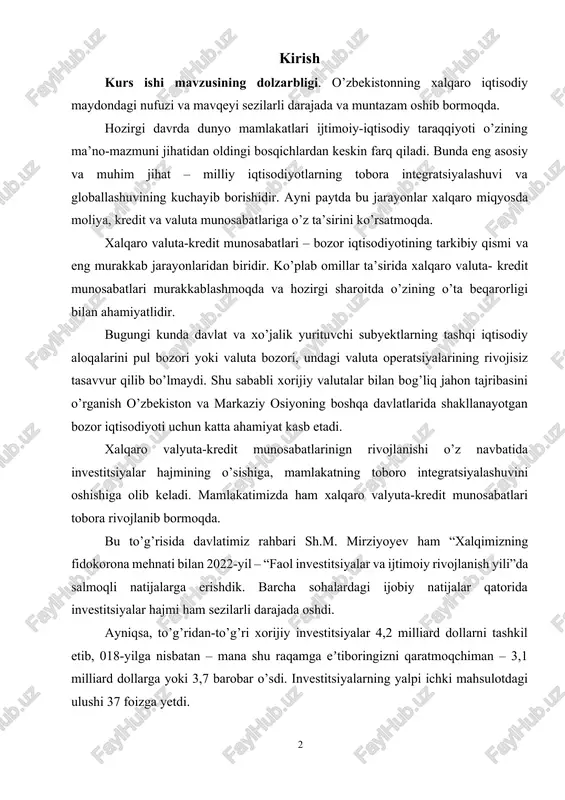 ro integratsiyalashuvini oshishiga olib keladi. mamlakatimizda ham xalqaro valyuta-kredit munosabatlari tobora rivojlanib bormoqda. bu to’g’risida davlatimiz rahbari sh.m. mirziyoyev ham “xalqimizning fidokorona mehnati bilan 2022-yil – “faol investitsiyalar va ijtimoiy rivojlanish yili”da salmoqli natijalarga erishdik. barcha sohalardagi ijobiy natijalar qatorida investitsiyalar hajmi ham sezilarli darajada oshdi. ayniqsa, to’g’ridan-to’g’ri xorijiy investitsiyalar 4,2 milliard dollarni tashkil etib, 018-yilga nisbatan – mana shu raqamga eʼtiboringizni qaratmoqchiman – 3,1 milliard dollarga yoki 3,7 barobar o’sdi. investitsiyalarning yalpi ichki mahsulotdagi ulushi 37 foizga yetdi. mamlakatimiz ilk bor xalqaro kredit reytingini oldi va jahon moliya bozorida 1 milliard dollarlik obligatsiyalarini muvaffaqiyatli joylashtirdi. iqtisodiy hamkorlik va rivojlanish tashkiloti tomonidan o’zbekistonning kreditga doir tavakkalchilik reytingi oxirgi 10 yilda birinchi marta yaxshilandi” deya ta’kidlaganlar1. yuqorida bildirilgan fikrlar mazkur kurs ishining dolzarbligini asoslab beradi. kurs ishining maqsadi xalqar-valyuta kredit munosabatlarini tartibga solinishini, uni mamlakatimizda tobor rivojlantirilishi bo’yicha ilmiy-amaliy tavsiya va takliflar ishlab chiqishdan iborat. mazkur maqsadga erishish uchun quyidagi vazifalar …
