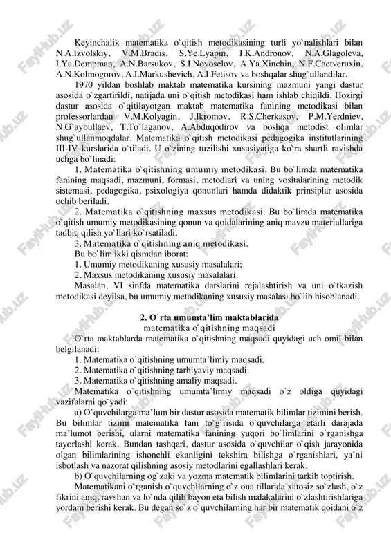 n qilingan. xvii asrning birinchi yarmidan boshlab matematika o`qitish metodikasiga doir masalalar bilan rus olimlaridan akademik s.ye.gurev (i760-i8i3), xviii asrning birinchi va ikkinchi yarmidan esa n.i.lobachevskiy (i792-i856), i.n.ulyanov (i83i-i886). l.n.tolstoy (i828-i9io) va atoqli metodist-matematik s.i.shoxor-trotskiy (i853-i923), a.n.ostrogradskiy va boshqalar shug`ullandilar va ular matematika faniga ilmiy nuqtai-nazardan qarab, uning progressiv asoslarini ishlab chiqdilar. masalan, a.n.ostrogradskiy «ong kuzatishdan keyin paydo bo`ladi, ong real, mavjud olamga asoslangan» deb yozgan edi. geometriya metodikasidan materiallar (materiali po metodike geometrii, 1884 yil, 8-bet.). keyinchalik matematika o`qitish metodikasining turli yo`nalishlari bilan n.a.izvolskiy, v.m.bradis, s.ye.lyapin, i.k.andronov, n.a.glagoleva, i.ya.dempman, a.n.barsukov, s.i.novoselov, a.ya.xinchin, n.f.chetveruxin, a.n.kolmogorov, a.i.markushevich, a.i.fetisov va boshqalar shug`ullandilar. 1970 yildan boshlab maktab matematika kursining mazmuni yangi dastur asosida o`zgartirildi, natijada uni o`qitish metodikasi ham ishlab chiqildi. hozirgi dastur asosida o`qitilayotgan maktab matematika fanining metodikasi bilan professorlardan v.m.kolyagin, j.ikromov, r.s.cherkasov, p.m.yerdniev, n.g`aybullaev, t.to`laganov, a.abduqodirov va boshqa metodist olimlar shug`ullanmoqdalar. matematika o`qitish metodikasi pedagogika institutlarining iii-iv kurslarida o`tiladi. u o`zining …