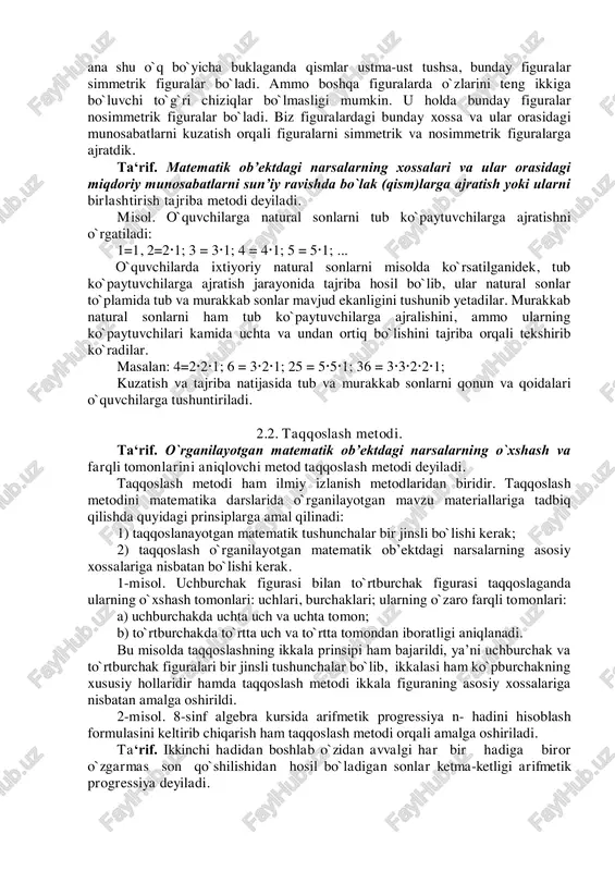 ni aniqlash jarayonida matematiklar izlanishning ilmiy metodlaridan vosita sifatida foydalanadilar. matematikadagi izlanishning ilmiy metodlari bir vaqtning o`zida matematikani o`qitishdagi ilmiy izlanish metodlari vazifasini ham bajaradi. o`qitishdagi ilmiy izlanish metodlari quyidagilardan iboratdir. 1. tajriba va kuzatish; 2. taqqoslash; 3. analiz va sintez; 4. umumlashtirish; 5. abstraksiyalash; 6. aniqlashtirish; 7. klassifikatsiyalash. 2.1. tajriba va kuzatish metodi. ta‘rif. matematik ob’ektdagi narsalarning xossalari va ularning o`zaro munosabatlarini belgilovchi metod kuzatish deyiladi. misol. o`quvchilarga bir necha figurani ko`rsatib, bu figuralar ichidan o`q simmetriyasiga ega bo`lgan geometrik figuralarni ajrating deb buyursak, o`quvchilar barcha figuralarni ko`rib chiqib quyidagicha xulosaga kelishlari mumkin. figuralar ichida o`zidan biror o`qqa nisbatan ikki qismga ajragan figuralar bo`lsa hamda ularni ana shu o`q bo`yicha buklaganda qismlar ustma-ust tushsa, bunday figuralar simmetrik figuralar bo`ladi. ammo boshqa figuralarda o`zlarini teng ikkiga bo`luvchi to`g`ri chiziqlar bo`lmasligi mumkin. u holda bunday figuralar nosimmetrik figuralar bo`ladi. biz figuralardagi bunday xossa va ular orasidagi munosabatlarni kuzatish orqali figuralarni simmetrik …