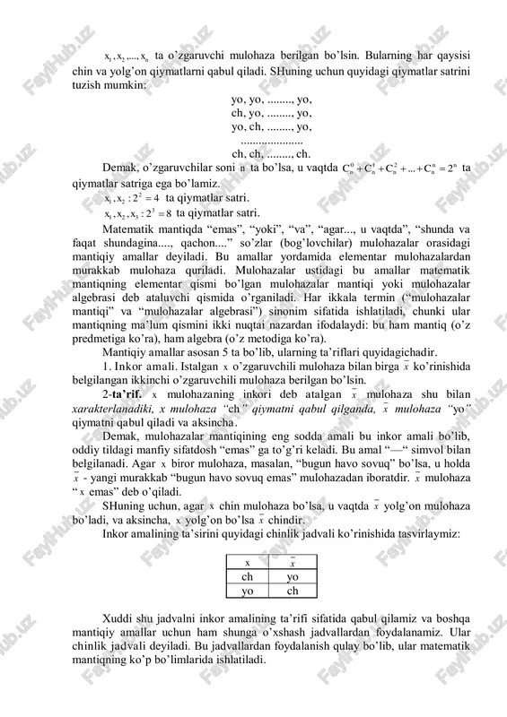 ohazalar bilan shug’ullanadilar. bu esa o’zgaruvchi mulohaza tushunchasiga olib keladi. agar o’zgaruvchi mulohazani x deb belgilasak, u holda x konkret mulohazalarning istalganini ifodalaydi. shuning uchun x ikki: “ch” va “yo” qiymatli o’zgaruvchini ifodalaydi. nxxx ,...,, 21 ta o’zgaruvchi mulohaza berilgan bo’lsin. bularning har qaysisi chin va yolg’on qiymatlarni qabul qiladi. shuning uchun quyidagi qiymatlar satrini tuzish mumkin: yo, yo, ........, yo, ch, yo, ........, yo, yo, ch, ........, yo, ..................... ch, ch, ........, ch. demak, o’zgaruvchilar soni n ta bo’lsa, u vaqtda nn nnnn cccc 2...210  ta qiymatlar satriga ega bo’lamiz. 42:, 2 21 xx ta qiymatlar satri. 82:,, 3 321 xxx ta qiymatlar satri. matematik mantiqda “emas”, “yoki”, “va”, “agar..., u vaqtda”, “shunda va faqat shundagina...., qachon....” so’zlar (bog’lovchilar) mulohazalar orasidagi mantiqiy amallar deyiladi. bu amallar yordamida elementar mulohazalardan murakkab mulohaza quriladi. mulohazalar ustidagi bu amallar matematik mantiqning elementar qismi bo’lgan mulohazalar mantiqi yoki mulohazalar algebrasi deb ataluvchi …