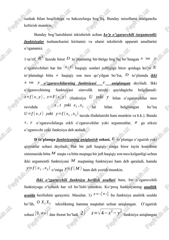 iga biror qoidaga ko’ra to’plamdagi bitta haqiqiy son mos qo’yilgan bo’lsa, to’plamda ikki o’zgaruvchilarning funktsiyasi aniqlangan deyiladi. ikki o’zgaruvchining funktsiyasi simvolik tarzda quyidagicha belgilanadi: (funktsiya bilan o’zgaruvchilar mos ravishda lar bilan belgilangan bo’lsa tarzda ifodalanishi ham mumkin va h.k.). bunda o’zgaruvchilarga erkli o’zgaruvchilar yoki argumentlar, ga erksiz o’zgaruvchi yoki funktsiya deb ataladi. d to’plamga funktsiyaning aniqlanish sohasi, to’plamga o’zgarish yoki qiymatlar sohasi deyiladi. har bir juft haqiqiy songa biror tayin koordinat sistemasida bitta nuqta va bitta nuqtaga bir juft haqiqiy son mos kelganligi uchun ikki argumentli funktsiyani nuqtaning funktsiyasi ham deb qaraladi, hamda o’rniga ham deb yozish mumkin. ikki o’zgaruvchili funktsiya berilish usullari ham, bir o’zgaruvchili funktsiyaga o’xshash har xil bo’lishi mumkin. ko’proq funktsiyaning analitik usulda berilishini qaraymiz. masalan. 1) bu funktsiya analitik usulda bo’lib, tekislikning hamma nuqtalari uchun aniqlangan. o’zgarish sohasi dan iborat bo’ladi. funktsiya aniqlangan bo’lishi uchun bo’lishi kerak, bunday nuqtalar to’plami markazi koordinatlar boshida radiusi 2 ga …