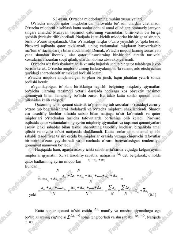 (6.1. rasm). 6.1-rasm. o‘rtacha miqdorlarning muhim xususiyatlari. o‘rtacha miqdor qator miqdorlaridan tafovutda bo‘ladi, ulardan chetlanadi. o‘rtacha miqdorni hisoblash katta sonlar qonuni amal qiladigan ommaviy jarayon singari amaldir. muayyan taqsimot qatorining variantalari birin-ketin bir biriga qo‘shib (birlashtirilib) boriladi. natijada katta-kichik miqdorlar bir-biriga ta’sir etib, birikib o‘zaro siyqalanadi. ular o‘rtasidagi farqlar o‘zaro yoyishib yo‘qola boradi. pirovard oqibatda qator tekislanadi, uning variantalari miqdoran barovarlashib ma’lum o‘rtacha daraja bilan ifodalanadi. demak, o‘rtacha miqdorlarning xususiyati yana shundan iboratki, ular qator unsurlarning bir-biridan ajratib turuvchi xossalarini nazardan soqit qiladi, ulardan doimo abstraktsiyalanadi. o‘rtacha o‘z funksiyalarini to‘la va aniq bajarish uchun bir qator talablarga javob berishi kerak. o‘rtacha miqdor o‘zining funksiyalarini to‘la va aniq ado etishi uchun quyidagi shart-sharoitlar mavjud bo‘lishi lozim: - o‘rtacha miqdori aniqlanadigan to‘plam bir jinsli, hajm jihatdan yetarli sonda bo‘lishi kerak; · o‘rganilayotgan to‘plam birliklariga tegishli belgining miqdoriy qiymatlari bo‘yicha ularning taqsimoti yetarli darajada hodisaga xos obyektiv taqsimot qonuniyati bilan hamohang bo‘lishi zarur. …