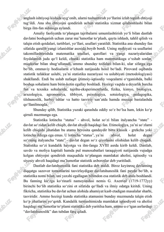 zaruriyati statistikani fan sohasiga aylantirdi. ammo, ilk bor statistika davlatni boshqarish muhim quroli sifatida shakllangan va rivojlanib borgan bo‘lsa ham, shu bilan bir vaqtda ko‘pdan ko‘p voqealarni, faktlarni miqdoriy jihatdan hisobga olish va ma’lum darajada tartibga solish natijasida ilmiy jihatdan juda qiziqarli materiallar ham jamg‘arildi. bu ishning dastlabki onlaridayoq sezgir kuzatuvchi tarqoq butunlay tasodifiy tuyulgan o‘g‘il yoki qiz bola tug‘ilish soni, nikoxlanish, yoki u yo bu yoshda o‘lish soni va shularga o‘xshash hodisalarda ma’lum tartib- qoidalar borligini payqab hayratda qoldi. natijada buning sabablarini anglash ishtiyoqi kishida uyg‘onib, ularni tushuntirish yo‘llarini izlab topish ehtiyoji tug‘ildi. ana shu ehtiyojni qondirish uchun statistika xizmat qilaboshlashi bilan birga ilm-fan sohasiga aylandi. amaliy faoliyatda to‘plangan tajribalarni umumlashtirish yo‘li bilan dastlab davlatni boshqarish uchun zarur ma’lumotlar to‘plash, qayta ishlash, tahlil qilish va talqin etish qoidalari, tartiblari, yo‘llari, usullari yaratildi. statistika ana shunday fan sifatida qaralib yangi izlanishlar asosida boyib bordi. uning mohiyati va usullarini takomillashtirishda matematika …