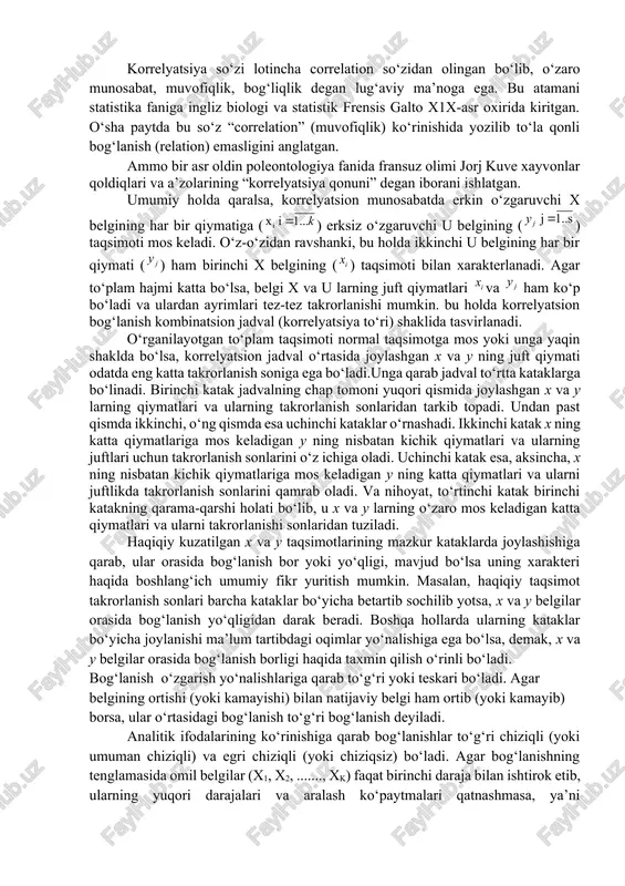 unday to‘liqsiz bog‘lanishki, unda omillarning har bir qiymatiga turli zamon va makon sharoitlarida natijaning har xil qiymatlari mos keladi. bu holda omillar to‘liq soni noma’lumdir. omillarning har bir qiymatiga turli sharoitlarida natijaviy belgining har xil qiymatlari mos keladigan bog‘lanish korrelyatsion bog‘lanish yoki munosabat deyiladi. korrelyatsion bog‘lanishning xarakterli xususiyati shundan iboratki, bunda omillarning to‘liq soni noma’lumdir. shuning uchun bunday bog‘lanishlar to‘liqsiz hisoblanadi va ularni formulalar orqali taqriban ifodalash mumkin, xolos. korrelyatsiya so‘zi lotincha correlation so‘zidan olingan bo‘lib, o‘zaro munosabat, muvofiqlik, bog‘liqlik degan lug‘aviy ma’noga ega. bu atamani statistika faniga ingliz biologi va statistik frensis galto x1x-asr oxirida kiritgan. o‘sha paytda bu so‘z “correlation” (muvofiqlik) ko‘rinishida yozilib to‘la qonli bog‘lanish (relation) emasligini anglatgan. ammo bir asr oldin poleontologiya fanida fransuz olimi jorj kuve xayvonlar qoldiqlari va a’zolarining “korrelyatsiya qonuni” degan iborani ishlatgan. umumiy holda qaralsa, korrelyatsion munosabatda erkin o‘zgaruvchi x belgining har bir qiymatiga () erksiz o‘zgaruvchi u belgining () taqsimoti mos …