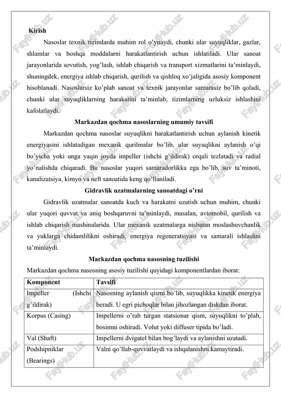 radi. volut yoki diffuser tipida bo’ladi. val (shaft) impellerni dvigatel bilan bog’laydi va aylanishni uzatadi. podshipniklar (bearings) valni qo’llab-quvvatlaydi va ishqalanishni kamaytiradi. muhrlar (seals) suyuqlik oqishini oldini oladi, mexanik muhrlar yoki qadoqlar ishlatiladi. dvigatel va tayanch nasosni harakatlantirish va o’rnatish uchun. quyidagi diagrammada nasosning tuzilishi ko’rsatilgan: gidravlik uzatmalar gidravlik uzatmalar (gidrostatik uzatmalar) suyuqlik bosimi orqali quvvatni uzatadigan tizimlar bo’lib, ular mexanik energiyani gidravlik energiyaga aylantiradi va aksincha. asosiy komponentlari: gidravlik nasos, motor, klapanlar, rezervuar va quvurlar. qo’llanish sohalari gidravlik uzatmalar quyidagi sohalarda qo’llaniladi: - sanoat mashinalari: ishlab chiqarish liniyalarida, materiallarni ko’tarish va yig’ishda. - qurilish va qishloq xo’jaligi: ekskavatorlar, traktorlar va yuk ko’taruvchilarda. - avtomobil sanoati: tormozlar, suspenziya va rul boshqaruvi tizimlarida. - energiya va ishlab chiqarish: konveyerlar, sentrifugalar va yuk ko’tarish uskunalarda. - boshqa: liftlar, chiqindilarni qayta ishlash va kimyo sanoatida. markazdan qochma nasoslarning tuzilishi va ishlash prinsipi markazdan qochma nasoslar suyuqliklarni o’tkazish va bosimni oshirish uchun keng qo’llaniladigan …